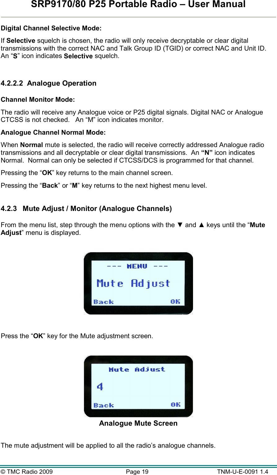 SRP9170/80 P25 Portable Radio – User Manual  © TMC Radio 2009  Page 19   TNM-U-E-0091 1.4 Digital Channel Selective Mode: If Selective squelch is chosen, the radio will only receive decryptable or clear digital transmissions with the correct NAC and Talk Group ID (TGID) or correct NAC and Unit ID.   An “S” icon indicates Selective squelch.  4.2.2.2  Analogue Operation  Channel Monitor Mode:   The radio will receive any Analogue voice or P25 digital signals. Digital NAC or Analogue CTCSS is not checked.   An “M” icon indicates monitor. Analogue Channel Normal Mode: When Normal mute is selected, the radio will receive correctly addressed Analogue radio transmissions and all decryptable or clear digital transmissions.  An “N” icon indicates Normal.  Normal can only be selected if CTCSS/DCS is programmed for that channel. Pressing the “OK” key returns to the main channel screen.   Pressing the “Back” or “M” key returns to the next highest menu level.  4.2.3  Mute Adjust / Monitor (Analogue Channels)  From the menu list, step through the menu options with the ▼ and ▲ keys until the “Mute Adjust” menu is displayed.    Press the “OK” key for the Mute adjustment screen.   Analogue Mute Screen  The mute adjustment will be applied to all the radio’s analogue channels. 