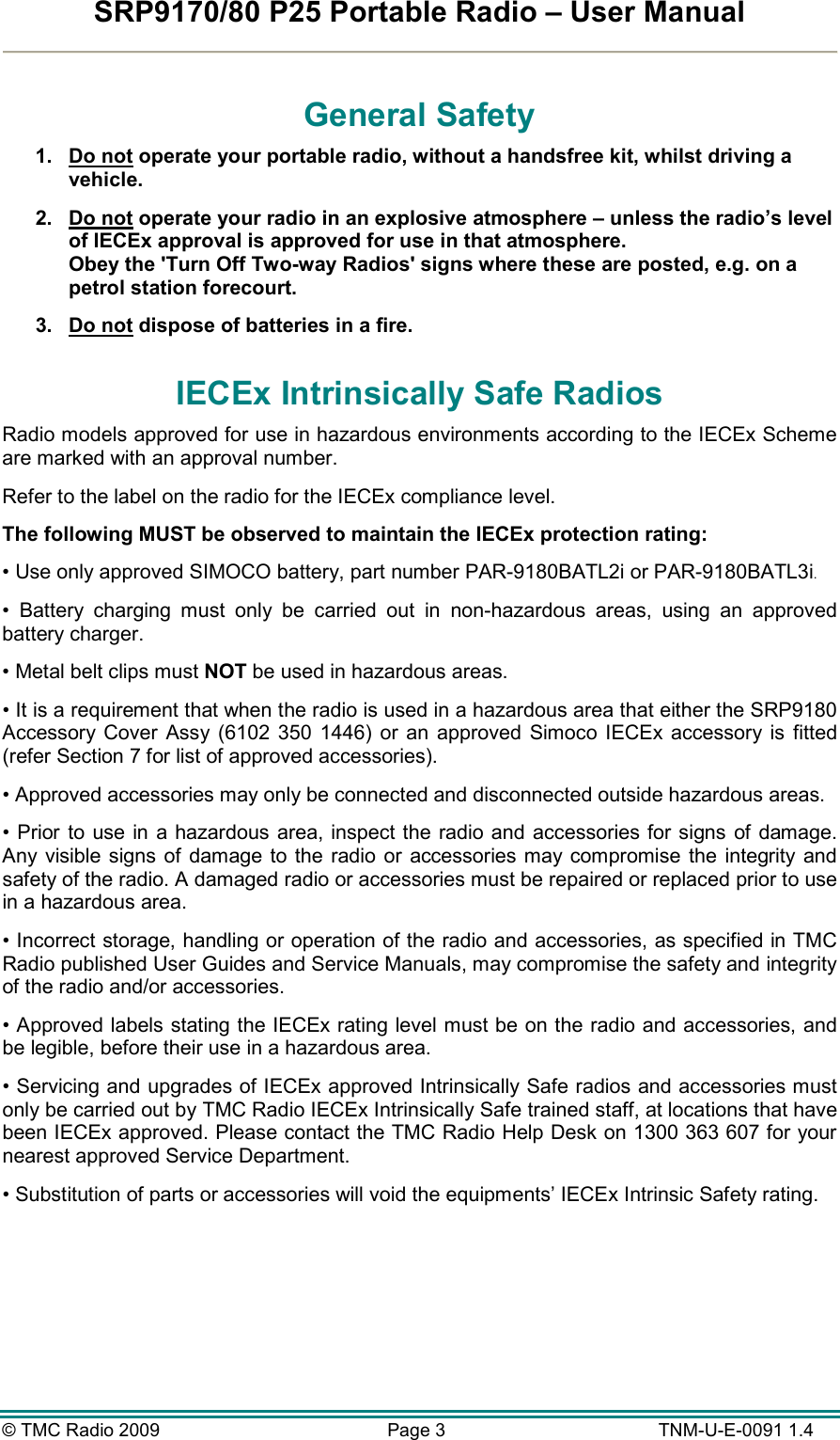 SRP9170/80 P25 Portable Radio – User Manual  © TMC Radio 2009  Page 3   TNM-U-E-0091 1.4 General Safety 1.  Do not operate your portable radio, without a handsfree kit, whilst driving a vehicle. 2.  Do not operate your radio in an explosive atmosphere – unless the radio’s level of IECEx approval is approved for use in that atmosphere. Obey the &apos;Turn Off Two-way Radios&apos; signs where these are posted, e.g. on a petrol station forecourt. 3.  Do not dispose of batteries in a fire. IECEx Intrinsically Safe Radios Radio models approved for use in hazardous environments according to the IECEx Scheme are marked with an approval number. Refer to the label on the radio for the IECEx compliance level. The following MUST be observed to maintain the IECEx protection rating: • Use only approved SIMOCO battery, part number PAR-9180BATL2i or PAR-9180BATL3i. •  Battery  charging  must  only  be  carried  out  in  non-hazardous  areas,  using  an  approved battery charger. • Metal belt clips must NOT be used in hazardous areas. • It is a requirement that when the radio is used in a hazardous area that either the SRP9180 Accessory Cover  Assy (6102 350  1446)  or  an  approved  Simoco IECEx  accessory  is  fitted (refer Section 7 for list of approved accessories). • Approved accessories may only be connected and disconnected outside hazardous areas. • Prior to  use in a hazardous area, inspect the radio and  accessories for signs of damage. Any visible  signs of damage to the radio or  accessories may compromise  the  integrity and safety of the radio. A damaged radio or accessories must be repaired or replaced prior to use in a hazardous area. • Incorrect storage, handling or operation of the radio and accessories, as specified in TMC Radio published User Guides and Service Manuals, may compromise the safety and integrity of the radio and/or accessories. • Approved labels stating the IECEx rating level must be on the radio and accessories, and be legible, before their use in a hazardous area. • Servicing and upgrades of IECEx approved Intrinsically Safe radios and accessories must only be carried out by TMC Radio IECEx Intrinsically Safe trained staff, at locations that have been IECEx approved. Please contact the TMC Radio Help Desk on 1300 363 607 for your nearest approved Service Department. • Substitution of parts or accessories will void the equipments’ IECEx Intrinsic Safety rating.  