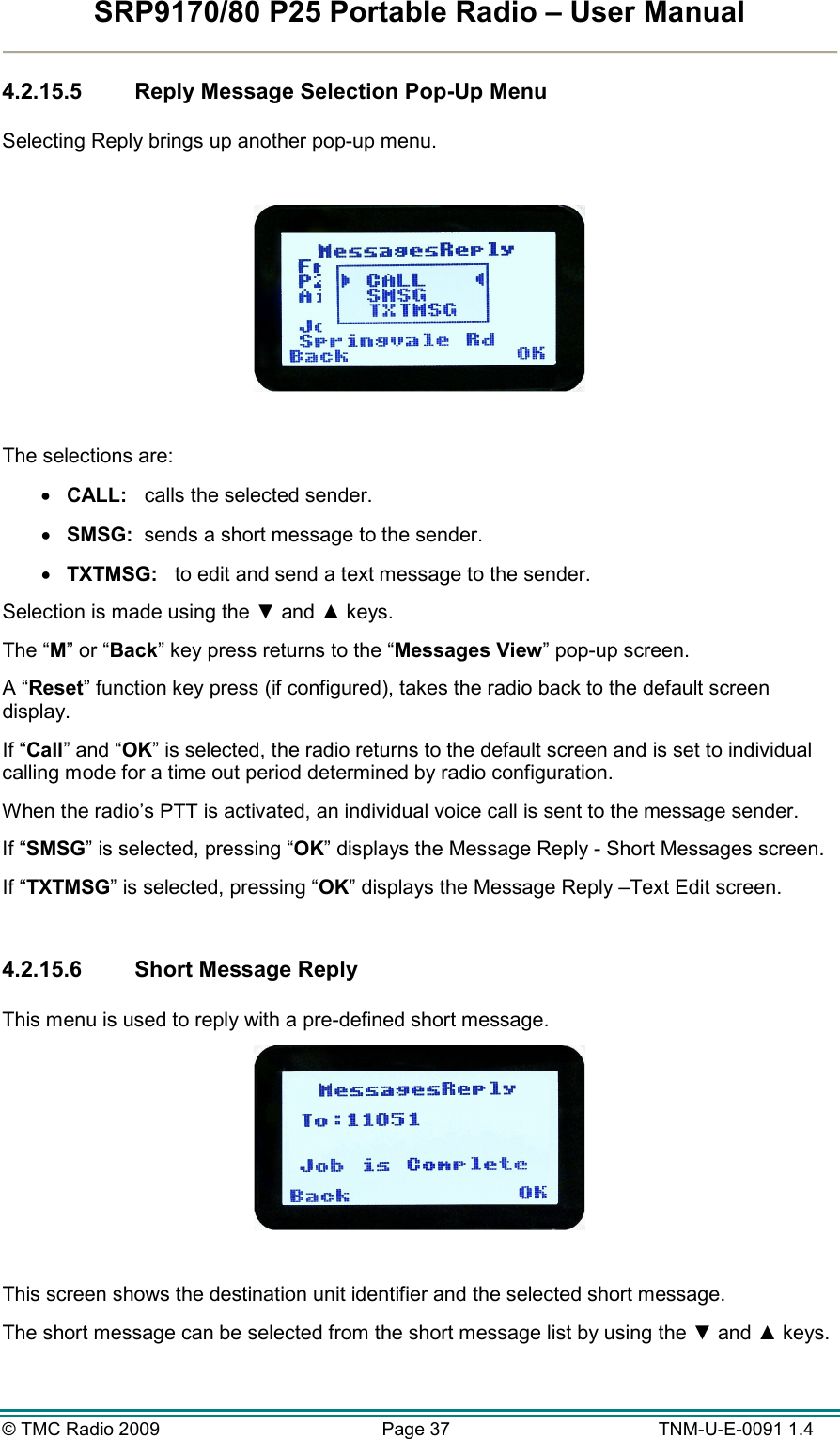 SRP9170/80 P25 Portable Radio – User Manual  © TMC Radio 2009  Page 37   TNM-U-E-0091 1.4 4.2.15.5  Reply Message Selection Pop-Up Menu  Selecting Reply brings up another pop-up menu.    The selections are: •  CALL:   calls the selected sender. •  SMSG:  sends a short message to the sender. •  TXTMSG:   to edit and send a text message to the sender. Selection is made using the ▼ and ▲ keys. The “M” or “Back” key press returns to the “Messages View” pop-up screen. A “Reset” function key press (if configured), takes the radio back to the default screen display. If “Call” and “OK” is selected, the radio returns to the default screen and is set to individual calling mode for a time out period determined by radio configuration. When the radio’s PTT is activated, an individual voice call is sent to the message sender. If “SMSG” is selected, pressing “OK” displays the Message Reply - Short Messages screen. If “TXTMSG” is selected, pressing “OK” displays the Message Reply –Text Edit screen.  4.2.15.6  Short Message Reply  This menu is used to reply with a pre-defined short message.   This screen shows the destination unit identifier and the selected short message. The short message can be selected from the short message list by using the ▼ and ▲ keys. 