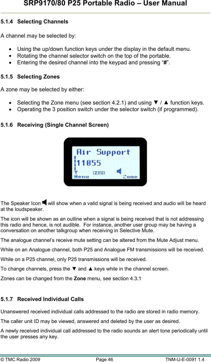 SRP9170/80 P25 Portable Radio – User Manual  © TMC Radio 2009  Page 46   TNM-U-E-0091 1.4 5.1.4  Selecting Channels  A channel may be selected by:  •  Using the up/down function keys under the display in the default menu. •  Rotating the channel selector switch on the top of the portable. •  Entering the desired channel into the keypad and pressing “#”.  5.1.5  Selecting Zones  A zone may be selected by either:  •  Selecting the Zone menu (see section 4.2.1) and using ▼ / ▲ function keys. •  Operating the 3 position switch under the selector switch (if programmed).  5.1.6  Receiving (Single Channel Screen)    The Speaker Icon   will show when a valid signal is being received and audio will be heard at the loudspeaker.   The icon will be shown as an outline when a signal is being received that is not addressing this radio and hence, is not audible.  For instance, another user group may be having a conversation on another talkgroup when receiving in Selective Mute. The analogue channel’s receive mute setting can be altered from the Mute Adjust menu. While on an Analogue channel, both P25 and Analogue FM transmissions will be received. While on a P25 channel, only P25 transmissions will be received. To change channels, press the ▼ and ▲ keys while in the channel screen. Zones can be changed from the Zone menu, see section 4.3.1  5.1.7  Received Individual Calls   Unanswered received individual calls addressed to the radio are stored in radio memory.   The caller unit ID may be viewed, answered and deleted by the user as desired.   A newly received individual call addressed to the radio sounds an alert tone periodically until the user presses any key.  