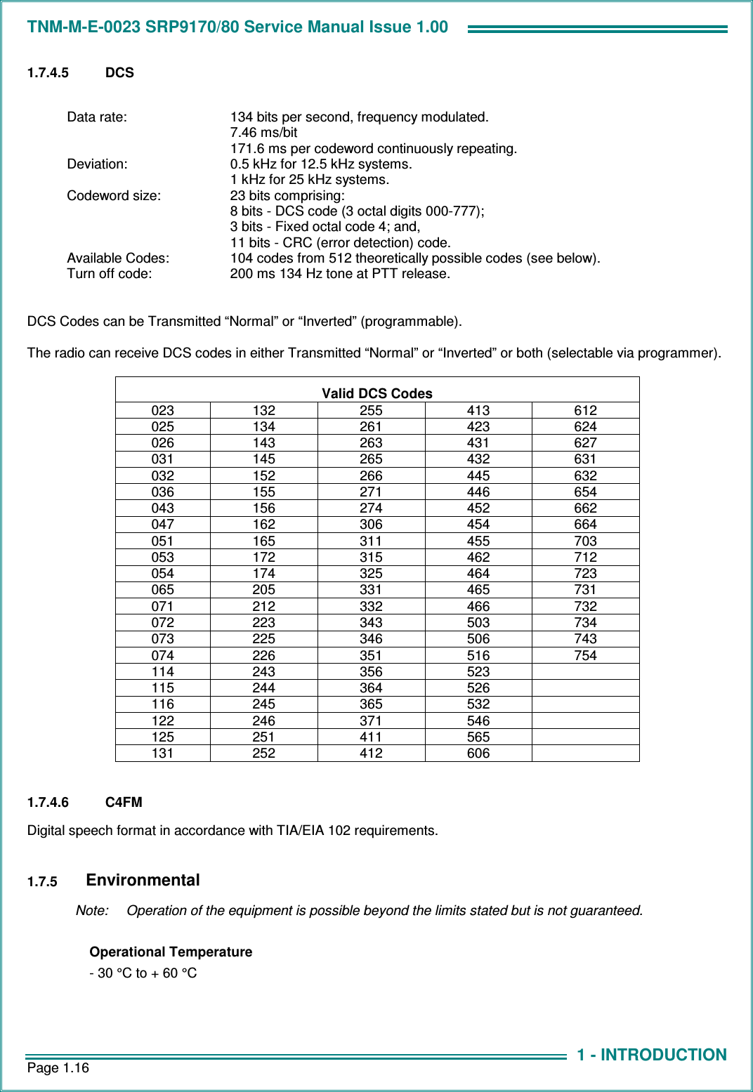 TNM-M-E-0023 SRP9170/80 Service Manual Issue 1.00 Page 1.16 1 - INTRODUCTION 1.7.4.5  DCS  Data rate:  134 bits per second, frequency modulated. 7.46 ms/bit 171.6 ms per codeword continuously repeating. Deviation:  0.5 kHz for 12.5 kHz systems. 1 kHz for 25 kHz systems. Codeword size:  23 bits comprising: 8 bits - DCS code (3 octal digits 000-777); 3 bits - Fixed octal code 4; and, 11 bits - CRC (error detection) code. Available Codes:  104 codes from 512 theoretically possible codes (see below). Turn off code:  200 ms 134 Hz tone at PTT release.  DCS Codes can be Transmitted “Normal” or “Inverted” (programmable).  The radio can receive DCS codes in either Transmitted “Normal” or “Inverted” or both (selectable via programmer).  Valid DCS Codes 023  132  255  413  612 025  134  261  423  624 026  143  263  431  627 031  145  265  432  631 032  152  266  445  632 036  155  271  446  654 043  156  274  452  662 047  162  306  454  664 051  165  311  455  703 053  172  315  462  712 054  174  325  464  723 065  205  331  465  731 071  212  332  466  732 072  223  343  503  734 073  225  346  506  743 074  226  351  516  754 114  243  356  523   115  244  364  526   116  245  365  532   122  246  371  546   125  251  411  565   131  252  412  606    1.7.4.6  C4FM Digital speech format in accordance with TIA/EIA 102 requirements.  1.7.5 Environmental   Note:  Operation of the equipment is possible beyond the limits stated but is not guaranteed.  Operational Temperature - 30 °C to + 60 °C        