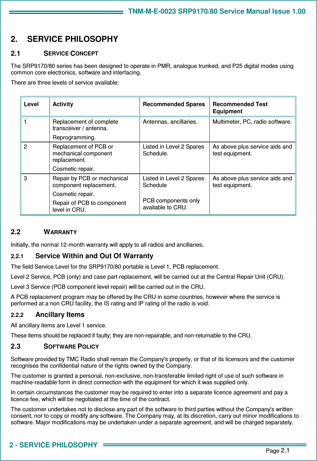 TNM-M-E-0023 SRP9170/80 Service Manual Issue 1.00 1 - INTRODUCTION    Page 2.1 2 - SERVICE PHILOSOPHY 2.  SERVICE PHILOSOPHY 2.1  SERVICE CONCEPT The SRP9170/80 series has been designed to operate in PMR, analogue trunked, and P25 digital modes using common core electronics, software and interfacing. There are three levels of service available:  Level  Activity  Recommended Spares  Recommended Test Equipment 1  Replacement of complete transceiver / antenna. Reprogramming. Antennas, ancillaries.  Multimeter, PC, radio software. 2  Replacement of PCB or mechanical component replacement. Cosmetic repair. Listed in Level 2 Spares Schedule. As above plus service aids and test equipment. 3  Repair by PCB or mechanical component replacement. Cosmetic repair. Repair of PCB to component level in CRU. Listed in Level 2 Spares Schedule  PCB components only available to CRU. As above plus service aids and test equipment.  2.2  WARRANTY Initially, the normal 12-month warranty will apply to all radios and ancillaries. 2.2.1 Service Within and Out Of Warranty The field Service Level for the SRP9170/80 portable is Level 1, PCB replacement. Level 2 Service, PCB (only) and case part replacement, will be carried out at the Central Repair Unit (CRU). Level 3 Service (PCB component level repair) will be carried out in the CRU. A PCB replacement program may be offered by the CRU in some countries, however where the service is performed at a non CRU facility, the IS rating and IP rating of the radio is void. 2.2.2 Ancillary Items All ancillary items are Level 1 service. These items should be replaced if faulty; they are non-repairable, and non-returnable to the CRU. 2.3  SOFTWARE POLICY Software provided by TMC Radio shall remain the Company&apos;s property, or that of its licensors and the customer recognises the confidential nature of the rights owned by the Company. The customer is granted a personal, non-exclusive, non-transferable limited right of use of such software in machine-readable form in direct connection with the equipment for which it was supplied only. In certain circumstances the customer may be required to enter into a separate licence agreement and pay a licence fee, which will be negotiated at the time of the contract. The customer undertakes not to disclose any part of the software to third parties without the Company&apos;s written consent, nor to copy or modify any software. The Company may, at its discretion, carry out minor modifications to software. Major modifications may be undertaken under a separate agreement, and will be charged separately. 