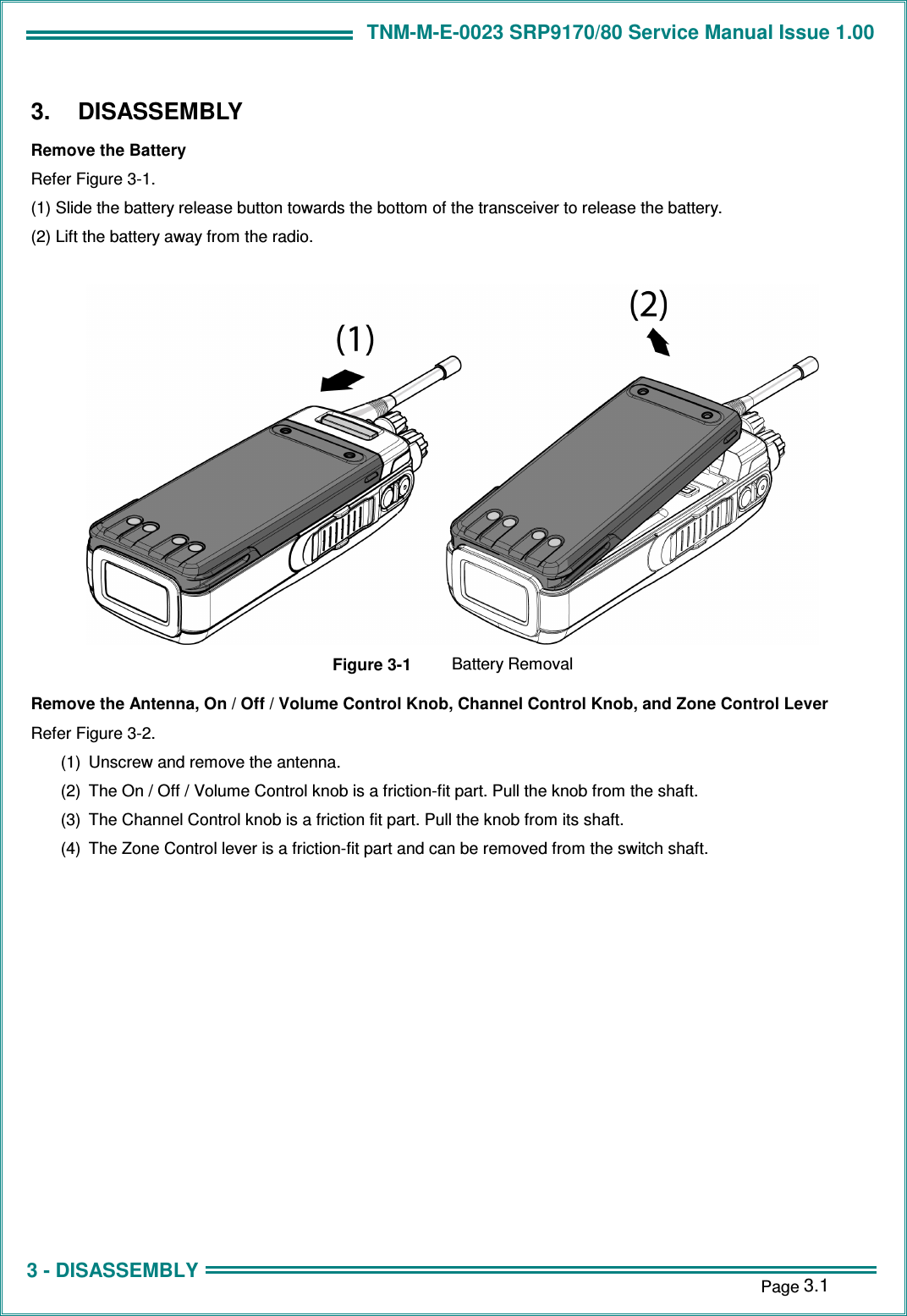 TNM-M-E-0023 SRP9170/80 Service Manual Issue 1.00 1 - INTRODUCTION    Page 3.1 3 - DISASSEMBLY 3.  DISASSEMBLY Remove the Battery Refer Figure 3-1. (1) Slide the battery release button towards the bottom of the transceiver to release the battery. (2) Lift the battery away from the radio.   Figure 3-1  Battery Removal Remove the Antenna, On / Off / Volume Control Knob, Channel Control Knob, and Zone Control Lever Refer Figure 3-2. (1)  Unscrew and remove the antenna. (2)  The On / Off / Volume Control knob is a friction-fit part. Pull the knob from the shaft. (3)  The Channel Control knob is a friction fit part. Pull the knob from its shaft. (4)  The Zone Control lever is a friction-fit part and can be removed from the switch shaft.  