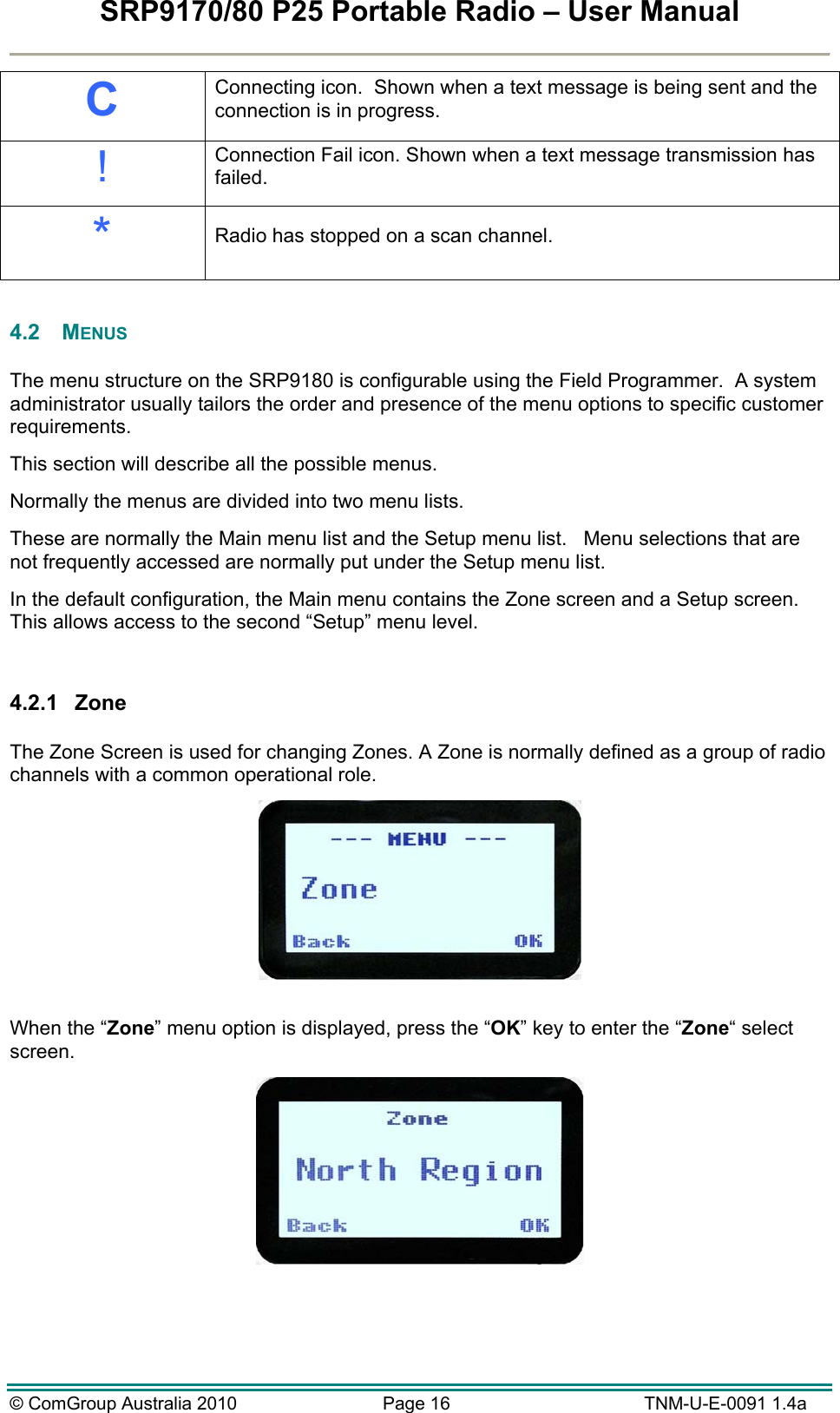 SRP9170/80 P25 Portable Radio – User Manual  © ComGroup Australia 2010  Page 16   TNM-U-E-0091 1.4a C Connecting icon.  Shown when a text message is being sent and the connection is in progress. ! Connection Fail icon. Shown when a text message transmission has failed. *  Radio has stopped on a scan channel.  4.2 MENUS  The menu structure on the SRP9180 is configurable using the Field Programmer.  A system administrator usually tailors the order and presence of the menu options to specific customer requirements.   This section will describe all the possible menus.    Normally the menus are divided into two menu lists.   These are normally the Main menu list and the Setup menu list.   Menu selections that are not frequently accessed are normally put under the Setup menu list. In the default configuration, the Main menu contains the Zone screen and a Setup screen.  This allows access to the second “Setup” menu level.   4.2.1 Zone  The Zone Screen is used for changing Zones. A Zone is normally defined as a group of radio channels with a common operational role.   When the “Zone” menu option is displayed, press the “OK” key to enter the “Zone“ select screen.   