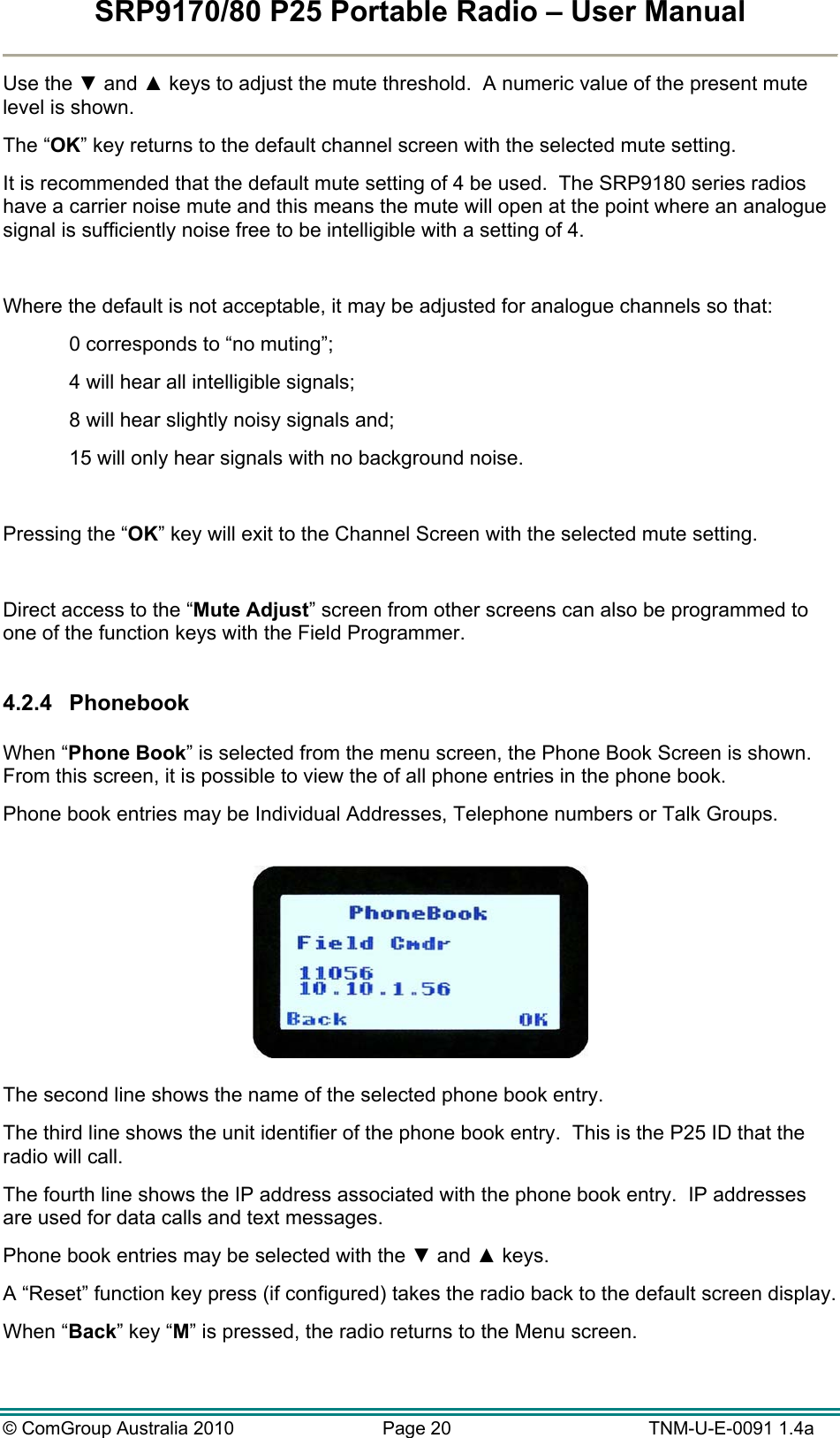 SRP9170/80 P25 Portable Radio – User Manual  © ComGroup Australia 2010  Page 20   TNM-U-E-0091 1.4a Use the ▼ and ▲ keys to adjust the mute threshold.  A numeric value of the present mute level is shown. The “OK” key returns to the default channel screen with the selected mute setting. It is recommended that the default mute setting of 4 be used.  The SRP9180 series radios have a carrier noise mute and this means the mute will open at the point where an analogue signal is sufficiently noise free to be intelligible with a setting of 4.  Where the default is not acceptable, it may be adjusted for analogue channels so that: 0 corresponds to “no muting”; 4 will hear all intelligible signals; 8 will hear slightly noisy signals and; 15 will only hear signals with no background noise.  Pressing the “OK” key will exit to the Channel Screen with the selected mute setting.  Direct access to the “Mute Adjust” screen from other screens can also be programmed to one of the function keys with the Field Programmer.  4.2.4 Phonebook  When “Phone Book” is selected from the menu screen, the Phone Book Screen is shown.  From this screen, it is possible to view the of all phone entries in the phone book. Phone book entries may be Individual Addresses, Telephone numbers or Talk Groups.    The second line shows the name of the selected phone book entry.   The third line shows the unit identifier of the phone book entry.  This is the P25 ID that the radio will call. The fourth line shows the IP address associated with the phone book entry.  IP addresses are used for data calls and text messages. Phone book entries may be selected with the ▼ and ▲ keys. A “Reset” function key press (if configured) takes the radio back to the default screen display. When “Back” key “M” is pressed, the radio returns to the Menu screen.  