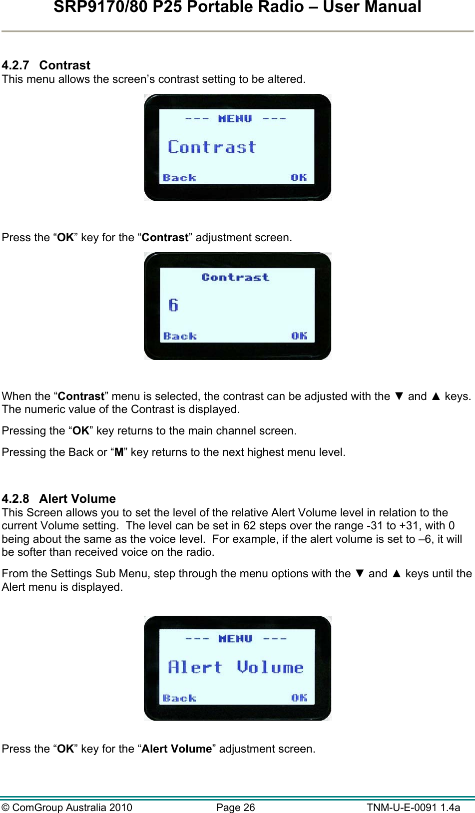 SRP9170/80 P25 Portable Radio – User Manual  © ComGroup Australia 2010  Page 26   TNM-U-E-0091 1.4a  4.2.7 Contrast This menu allows the screen’s contrast setting to be altered.    Press the “OK” key for the “Contrast” adjustment screen.   When the “Contrast” menu is selected, the contrast can be adjusted with the ▼ and ▲ keys.  The numeric value of the Contrast is displayed.  Pressing the “OK” key returns to the main channel screen.   Pressing the Back or “M” key returns to the next highest menu level.  4.2.8 Alert Volume This Screen allows you to set the level of the relative Alert Volume level in relation to the current Volume setting.  The level can be set in 62 steps over the range -31 to +31, with 0 being about the same as the voice level.  For example, if the alert volume is set to –6, it will be softer than received voice on the radio.   From the Settings Sub Menu, step through the menu options with the ▼ and ▲ keys until the Alert menu is displayed.    Press the “OK” key for the “Alert Volume” adjustment screen.  