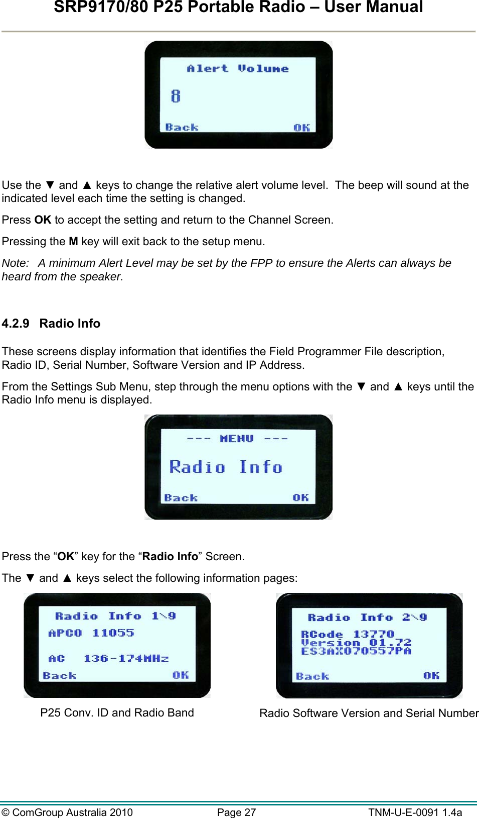 SRP9170/80 P25 Portable Radio – User Manual  © ComGroup Australia 2010  Page 27   TNM-U-E-0091 1.4a   Use the ▼ and ▲ keys to change the relative alert volume level.  The beep will sound at the indicated level each time the setting is changed. Press OK to accept the setting and return to the Channel Screen. Pressing the M key will exit back to the setup menu. Note:  A minimum Alert Level may be set by the FPP to ensure the Alerts can always be heard from the speaker.  4.2.9 Radio Info  These screens display information that identifies the Field Programmer File description, Radio ID, Serial Number, Software Version and IP Address. From the Settings Sub Menu, step through the menu options with the ▼ and ▲ keys until the Radio Info menu is displayed.   Press the “OK” key for the “Radio Info” Screen. The ▼ and ▲ keys select the following information pages:  P25 Conv. ID and Radio Band   Radio Software Version and Serial Number 