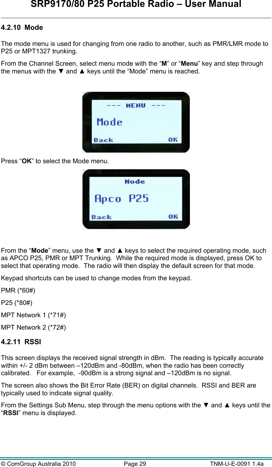 SRP9170/80 P25 Portable Radio – User Manual  © ComGroup Australia 2010  Page 29   TNM-U-E-0091 1.4a 4.2.10  Mode  The mode menu is used for changing from one radio to another, such as PMR/LMR mode to P25 or MPT1327 trunking. From the Channel Screen, select menu mode with the “M” or “Menu” key and step through the menus with the ▼ and ▲ keys until the “Mode” menu is reached.   Press “OK” to select the Mode menu.   From the “Mode” menu, use the ▼ and ▲ keys to select the required operating mode, such as APCO P25, PMR or MPT Trunking.  While the required mode is displayed, press OK to select that operating mode.  The radio will then display the default screen for that mode. Keypad shortcuts can be used to change modes from the keypad.   PMR (*60#) P25 (*80#) MPT Network 1 (*71#) MPT Network 2 (*72#) 4.2.11  RSSI  This screen displays the received signal strength in dBm.  The reading is typically accurate within +/- 2 dBm between –120dBm and -80dBm, when the radio has been correctly calibrated.   For example,  -90dBm is a strong signal and –120dBm is no signal. The screen also shows the Bit Error Rate (BER) on digital channels.  RSSI and BER are typically used to indicate signal quality. From the Settings Sub Menu, step through the menu options with the ▼ and ▲ keys until the “RSSI” menu is displayed.  