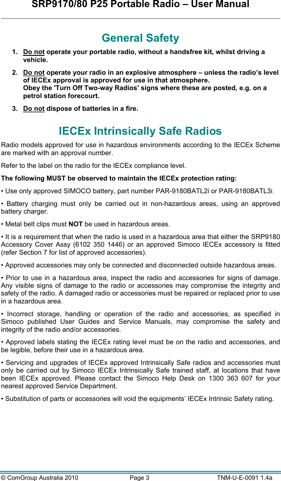 SRP9170/80 P25 Portable Radio – User Manual  © ComGroup Australia 2010  Page 3   TNM-U-E-0091 1.4a General Safety 1. Do not operate your portable radio, without a handsfree kit, whilst driving a vehicle. 2. Do not operate your radio in an explosive atmosphere – unless the radio’s level of IECEx approval is approved for use in that atmosphere. Obey the &apos;Turn Off Two-way Radios&apos; signs where these are posted, e.g. on a petrol station forecourt. 3. Do not dispose of batteries in a fire. IECEx Intrinsically Safe Radios Radio models approved for use in hazardous environments according to the IECEx Scheme are marked with an approval number. Refer to the label on the radio for the IECEx compliance level. The following MUST be observed to maintain the IECEx protection rating: • Use only approved SIMOCO battery, part number PAR-9180BATL2i or PAR-9180BATL3i. • Battery charging must only be carried out in non-hazardous areas, using an approved battery charger. • Metal belt clips must NOT be used in hazardous areas. • It is a requirement that when the radio is used in a hazardous area that either the SRP9180 Accessory Cover Assy (6102 350 1446) or an approved Simoco IECEx accessory is fitted (refer Section 7 for list of approved accessories). • Approved accessories may only be connected and disconnected outside hazardous areas. • Prior to use in a hazardous area, inspect the radio and accessories for signs of damage. Any visible signs of damage to the radio or accessories may compromise the integrity and safety of the radio. A damaged radio or accessories must be repaired or replaced prior to use in a hazardous area. • Incorrect storage, handling or operation of the radio and accessories, as specified in Simoco published User Guides and Service Manuals, may compromise the safety and integrity of the radio and/or accessories. • Approved labels stating the IECEx rating level must be on the radio and accessories, and be legible, before their use in a hazardous area. • Servicing and upgrades of IECEx approved Intrinsically Safe radios and accessories must only be carried out by Simoco IECEx Intrinsically Safe trained staff, at locations that have been IECEx approved. Please contact the Simoco Help Desk on 1300 363 607 for your nearest approved Service Department. • Substitution of parts or accessories will void the equipments’ IECEx Intrinsic Safety rating.  