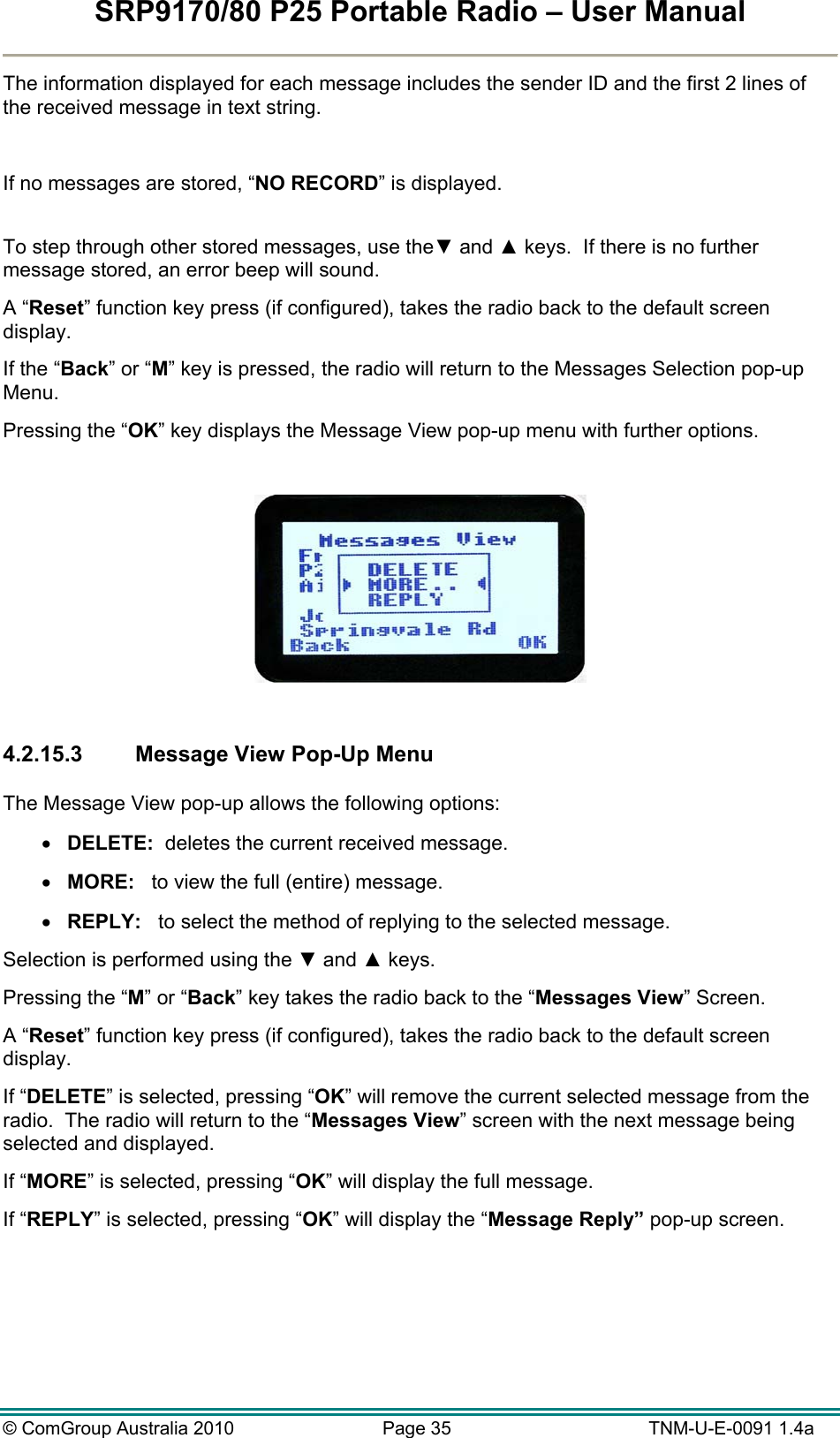 SRP9170/80 P25 Portable Radio – User Manual  © ComGroup Australia 2010  Page 35   TNM-U-E-0091 1.4a The information displayed for each message includes the sender ID and the first 2 lines of the received message in text string.  If no messages are stored, “NO RECORD” is displayed.  To step through other stored messages, use the▼ and ▲ keys.  If there is no further message stored, an error beep will sound. A “Reset” function key press (if configured), takes the radio back to the default screen display. If the “Back” or “M” key is pressed, the radio will return to the Messages Selection pop-up Menu. Pressing the “OK” key displays the Message View pop-up menu with further options.    4.2.15.3  Message View Pop-Up Menu  The Message View pop-up allows the following options:  DELETE:  deletes the current received message.  MORE:   to view the full (entire) message.  REPLY:   to select the method of replying to the selected message. Selection is performed using the ▼ and ▲ keys. Pressing the “M” or “Back” key takes the radio back to the “Messages View” Screen. A “Reset” function key press (if configured), takes the radio back to the default screen display. If “DELETE” is selected, pressing “OK” will remove the current selected message from the radio.  The radio will return to the “Messages View” screen with the next message being selected and displayed. If “MORE” is selected, pressing “OK” will display the full message. If “REPLY” is selected, pressing “OK” will display the “Message Reply” pop-up screen. 