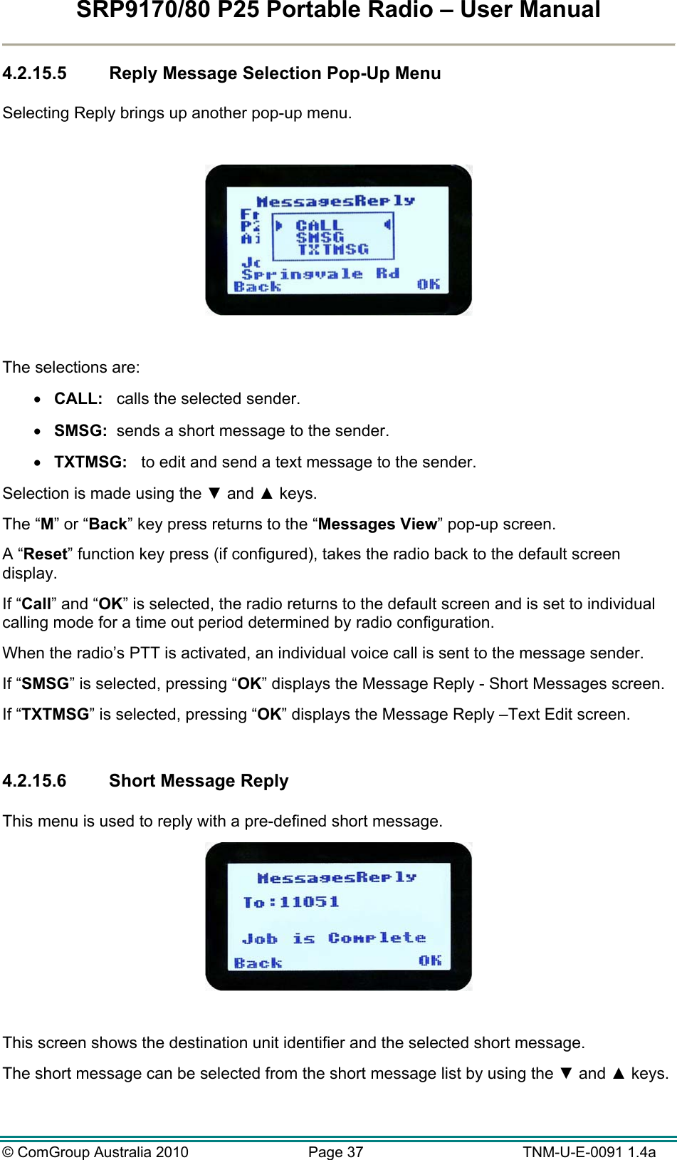 SRP9170/80 P25 Portable Radio – User Manual  © ComGroup Australia 2010  Page 37   TNM-U-E-0091 1.4a 4.2.15.5 Reply Message Selection Pop-Up Menu  Selecting Reply brings up another pop-up menu.    The selections are:  CALL:   calls the selected sender.  SMSG:  sends a short message to the sender.  TXTMSG:   to edit and send a text message to the sender. Selection is made using the ▼ and ▲ keys. The “M” or “Back” key press returns to the “Messages View” pop-up screen. A “Reset” function key press (if configured), takes the radio back to the default screen display. If “Call” and “OK” is selected, the radio returns to the default screen and is set to individual calling mode for a time out period determined by radio configuration. When the radio’s PTT is activated, an individual voice call is sent to the message sender. If “SMSG” is selected, pressing “OK” displays the Message Reply - Short Messages screen. If “TXTMSG” is selected, pressing “OK” displays the Message Reply –Text Edit screen.  4.2.15.6  Short Message Reply  This menu is used to reply with a pre-defined short message.   This screen shows the destination unit identifier and the selected short message. The short message can be selected from the short message list by using the ▼ and ▲ keys. 