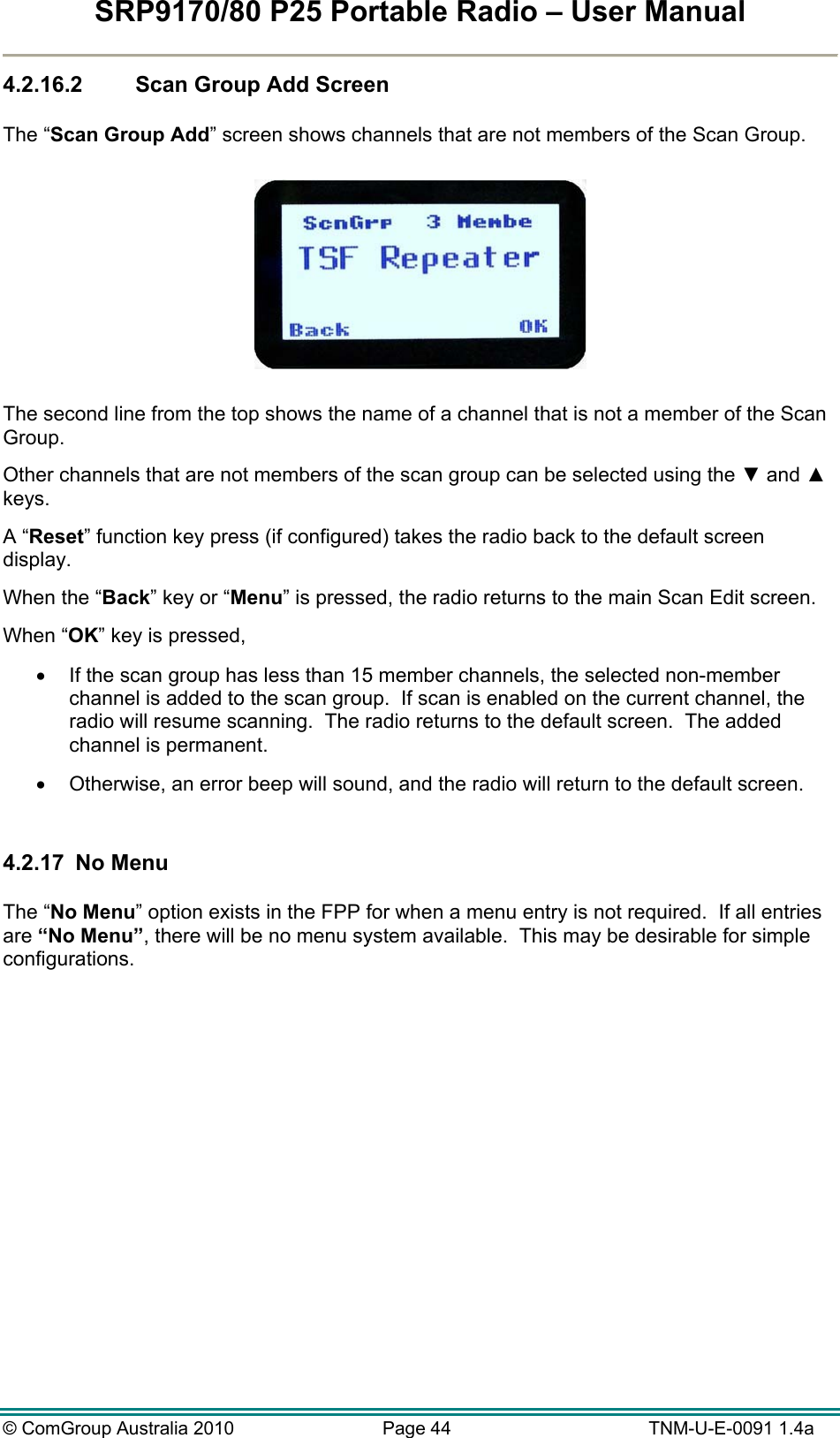 SRP9170/80 P25 Portable Radio – User Manual  © ComGroup Australia 2010  Page 44   TNM-U-E-0091 1.4a 4.2.16.2  Scan Group Add Screen  The “Scan Group Add” screen shows channels that are not members of the Scan Group.      The second line from the top shows the name of a channel that is not a member of the Scan Group.   Other channels that are not members of the scan group can be selected using the ▼ and ▲ keys. A “Reset” function key press (if configured) takes the radio back to the default screen display. When the “Back” key or “Menu” is pressed, the radio returns to the main Scan Edit screen. When “OK” key is pressed,    If the scan group has less than 15 member channels, the selected non-member channel is added to the scan group.  If scan is enabled on the current channel, the radio will resume scanning.  The radio returns to the default screen.  The added channel is permanent.   Otherwise, an error beep will sound, and the radio will return to the default screen.  4.2.17  No Menu  The “No Menu” option exists in the FPP for when a menu entry is not required.  If all entries are “No Menu”, there will be no menu system available.  This may be desirable for simple configurations.  