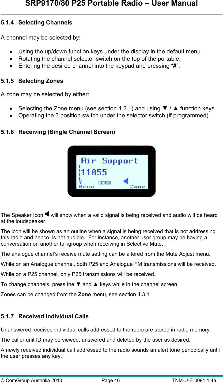 SRP9170/80 P25 Portable Radio – User Manual  © ComGroup Australia 2010  Page 46   TNM-U-E-0091 1.4a 5.1.4 Selecting Channels  A channel may be selected by:    Using the up/down function keys under the display in the default menu.   Rotating the channel selector switch on the top of the portable.   Entering the desired channel into the keypad and pressing “#”.  5.1.5 Selecting Zones  A zone may be selected by either:    Selecting the Zone menu (see section 4.2.1) and using ▼ / ▲ function keys.   Operating the 3 position switch under the selector switch (if programmed).  5.1.6  Receiving (Single Channel Screen)    The Speaker Icon   will show when a valid signal is being received and audio will be heard at the loudspeaker.   The icon will be shown as an outline when a signal is being received that is not addressing this radio and hence, is not audible.  For instance, another user group may be having a conversation on another talkgroup when receiving in Selective Mute. The analogue channel’s receive mute setting can be altered from the Mute Adjust menu. While on an Analogue channel, both P25 and Analogue FM transmissions will be received. While on a P25 channel, only P25 transmissions will be received. To change channels, press the ▼ and ▲ keys while in the channel screen. Zones can be changed from the Zone menu, see section 4.3.1  5.1.7  Received Individual Calls   Unanswered received individual calls addressed to the radio are stored in radio memory.   The caller unit ID may be viewed, answered and deleted by the user as desired.   A newly received individual call addressed to the radio sounds an alert tone periodically until the user presses any key.  