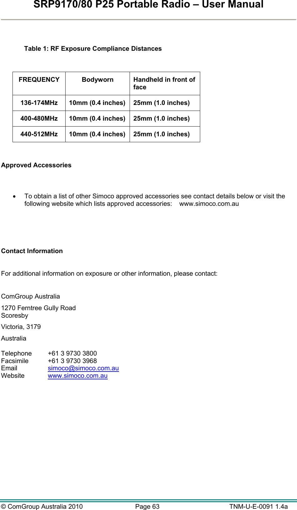 SRP9170/80 P25 Portable Radio – User Manual  © ComGroup Australia 2010  Page 63   TNM-U-E-0091 1.4a    Table 1: RF Exposure Compliance Distances  FREQUENCY  Bodyworn  Handheld in front of face 136-174MHz  10mm (0.4 inches)  25mm (1.0 inches) 400-480MHz  10mm (0.4 inches)  25mm (1.0 inches) 440-512MHz  10mm (0.4 inches)  25mm (1.0 inches)  Approved Accessories     To obtain a list of other Simoco approved accessories see contact details below or visit the following website which lists approved accessories:    www.simoco.com.au     Contact Information  For additional information on exposure or other information, please contact:  ComGroup Australia 1270 Ferntree Gully Road Scoresby Victoria, 3179 Australia  Telephone  +61 3 9730 3800 Facsimile  +61 3 9730 3968 Email   simoco@simoco.com.au  Website  www.simoco.com.au   