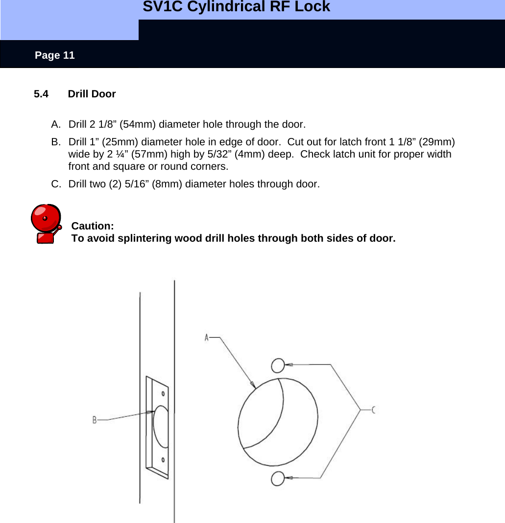   SV1C Cylindrical RF Lock      Page 11 5.4 Drill Door  A.  Drill 2 1/8” (54mm) diameter hole through the door. B.  Drill 1” (25mm) diameter hole in edge of door.  Cut out for latch front 1 1/8” (29mm) wide by 2 ¼” (57mm) high by 5/32” (4mm) deep.  Check latch unit for proper width front and square or round corners. C.  Drill two (2) 5/16” (8mm) diameter holes through door.   Caution: To avoid splintering wood drill holes through both sides of door.                