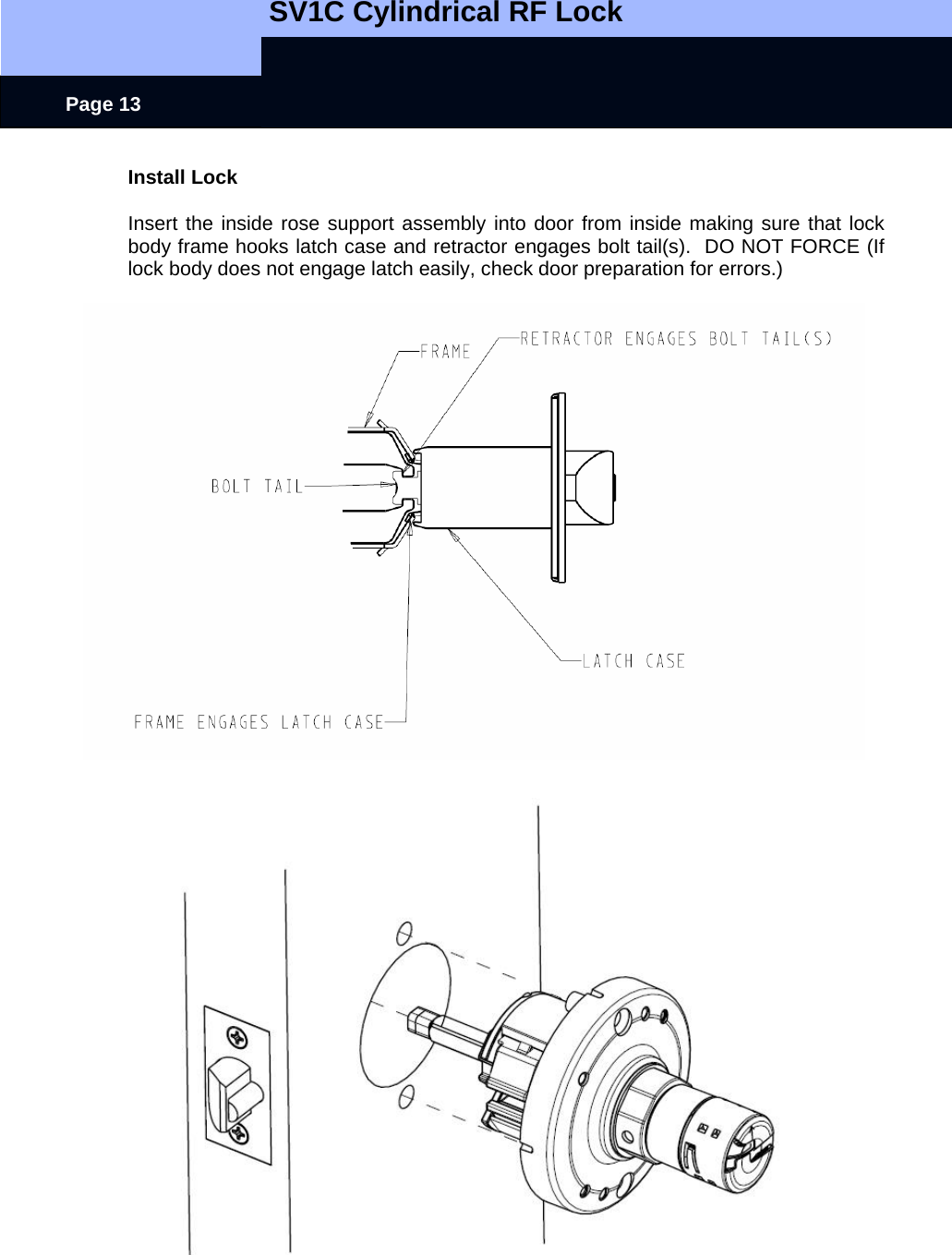   SV1C Cylindrical RF Lock      Page 13 Install Lock  Insert the inside rose support assembly into door from inside making sure that lock body frame hooks latch case and retractor engages bolt tail(s).  DO NOT FORCE (If lock body does not engage latch easily, check door preparation for errors.)   