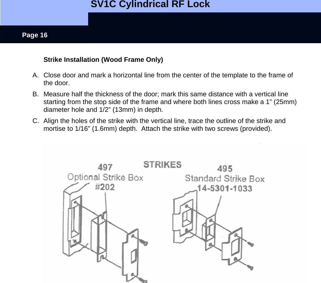   SV1C Cylindrical RF Lock      Page 16 Strike Installation (Wood Frame Only)  A.  Close door and mark a horizontal line from the center of the template to the frame of the door. B.  Measure half the thickness of the door; mark this same distance with a vertical line starting from the stop side of the frame and where both lines cross make a 1” (25mm) diameter hole and 1/2” (13mm) in depth. C.  Align the holes of the strike with the vertical line, trace the outline of the strike and mortise to 1/16” (1.6mm) depth.  Attach the strike with two screws (provided).   