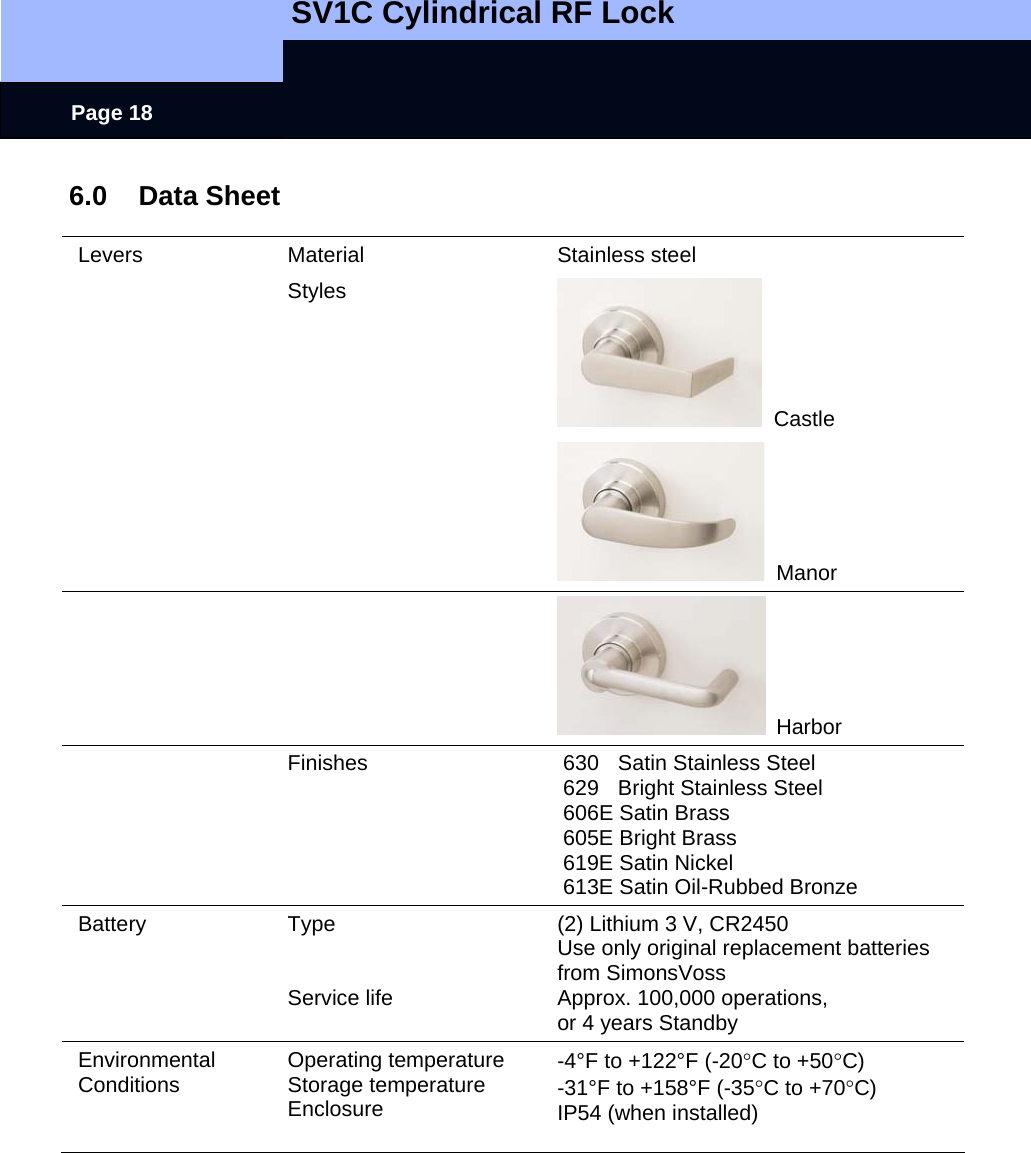   SV1C Cylindrical RF Lock      Page 18 6.0 Data Sheet  Levers Material  Stainless steel  Styles   Castle     Manor     Harbor  Finishes 630 Satin Stainless Steel 629  Bright Stainless Steel 606E Satin Brass 605E Bright Brass 619E Satin Nickel 613E Satin Oil-Rubbed Bronze Battery Type   Service life (2) Lithium 3 V, CR2450 Use only original replacement batteries from SimonsVoss Approx. 100,000 operations, or 4 years Standby Environmental Conditions  Operating temperature Storage temperature Enclosure  -4°F to +122°F (-20°C to +50°C) -31°F to +158°F (-35°C to +70°C) IP54 (when installed)  