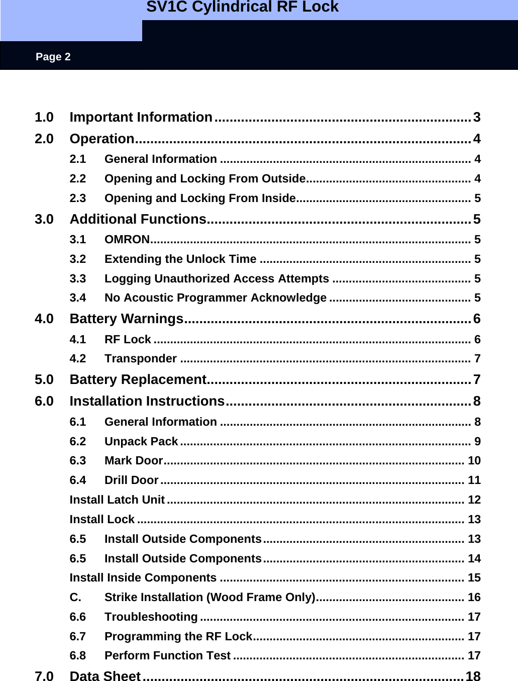   SV1C Cylindrical RF Lock      Page 2  1.0 Important Information....................................................................3 2.0 Operation.........................................................................................4 2.1 General Information ............................................................................ 4 2.2 Opening and Locking From Outside.................................................. 4 2.3 Opening and Locking From Inside..................................................... 5 3.0 Additional Functions......................................................................5 3.1 OMRON................................................................................................. 5 3.2 Extending the Unlock Time ................................................................ 5 3.3 Logging Unauthorized Access Attempts .......................................... 5 3.4 No Acoustic Programmer Acknowledge ........................................... 5 4.0 Battery Warnings............................................................................6 4.1 RF Lock ................................................................................................ 6 4.2 Transponder ........................................................................................ 7 5.0 Battery Replacement......................................................................7 6.0 Installation Instructions.................................................................8 6.1 General Information ............................................................................ 8 6.2 Unpack Pack........................................................................................ 9 6.3 Mark Door........................................................................................... 10 6.4 Drill Door............................................................................................ 11 Install Latch Unit.......................................................................................... 12 Install Lock ................................................................................................... 13 6.5 Install Outside Components............................................................. 13 6.5 Install Outside Components............................................................. 14 Install Inside Components .......................................................................... 15 C. Strike Installation (Wood Frame Only)............................................. 16 6.6 Troubleshooting ................................................................................ 17 6.7 Programming the RF Lock................................................................ 17 6.8 Perform Function Test ...................................................................... 17 7.0 Data Sheet.....................................................................................18 