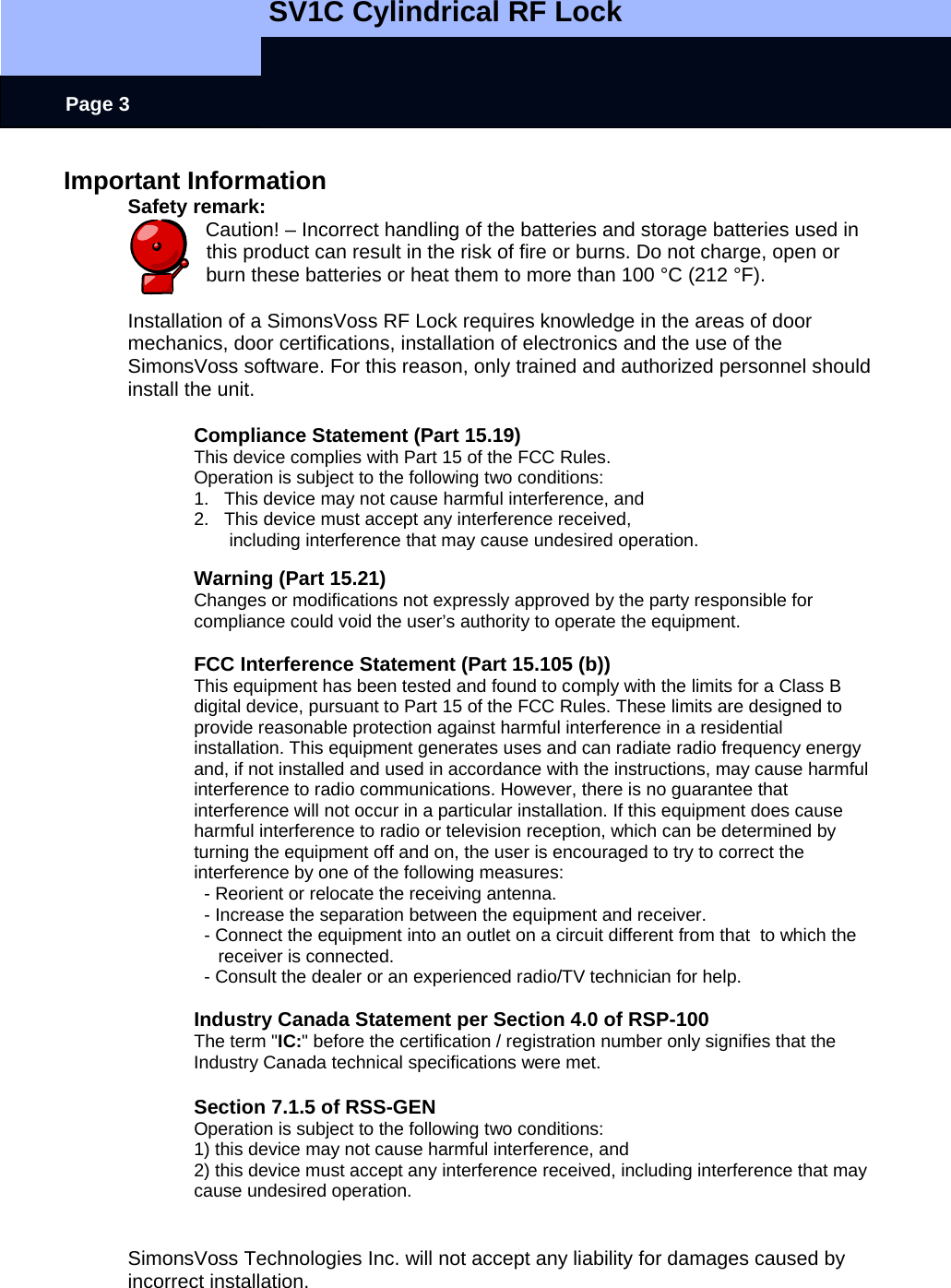   SV1C Cylindrical RF Lock      Page 3 Important Information Safety remark: Caution! – Incorrect handling of the batteries and storage batteries used in this product can result in the risk of fire or burns. Do not charge, open or burn these batteries or heat them to more than 100 °C (212 °F).  Installation of a SimonsVoss RF Lock requires knowledge in the areas of door mechanics, door certifications, installation of electronics and the use of the SimonsVoss software. For this reason, only trained and authorized personnel should install the unit.  Compliance Statement (Part 15.19) This device complies with Part 15 of the FCC Rules.  Operation is subject to the following two conditions:  1.   This device may not cause harmful interference, and  2.   This device must accept any interference received,         including interference that may cause undesired operation.  Warning (Part 15.21) Changes or modifications not expressly approved by the party responsible for compliance could void the user’s authority to operate the equipment.  FCC Interference Statement (Part 15.105 (b)) This equipment has been tested and found to comply with the limits for a Class B digital device, pursuant to Part 15 of the FCC Rules. These limits are designed to provide reasonable protection against harmful interference in a residential installation. This equipment generates uses and can radiate radio frequency energy and, if not installed and used in accordance with the instructions, may cause harmful interference to radio communications. However, there is no guarantee that interference will not occur in a particular installation. If this equipment does cause harmful interference to radio or television reception, which can be determined by turning the equipment off and on, the user is encouraged to try to correct the interference by one of the following measures:   - Reorient or relocate the receiving antenna.   - Increase the separation between the equipment and receiver.   - Connect the equipment into an outlet on a circuit different from that  to which the receiver is connected.   - Consult the dealer or an experienced radio/TV technician for help.  Industry Canada Statement per Section 4.0 of RSP-100 The term &quot;IC:&quot; before the certification / registration number only signifies that the Industry Canada technical specifications were met.  Section 7.1.5 of RSS-GEN Operation is subject to the following two conditions:  1) this device may not cause harmful interference, and 2) this device must accept any interference received, including interference that may cause undesired operation.   SimonsVoss Technologies Inc. will not accept any liability for damages caused by incorrect installation. 