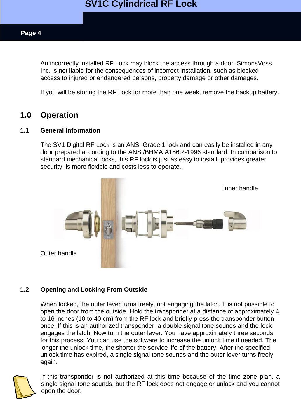   SV1C Cylindrical RF Lock      Page 4  An incorrectly installed RF Lock may block the access through a door. SimonsVoss Inc. is not liable for the consequences of incorrect installation, such as blocked access to injured or endangered persons, property damage or other damages.  If you will be storing the RF Lock for more than one week, remove the backup battery.   1.0 Operation  1.1 General Information  The SV1 Digital RF Lock is an ANSI Grade 1 lock and can easily be installed in any door prepared according to the ANSI/BHMA A156.2-1996 standard. In comparison to standard mechanical locks, this RF lock is just as easy to install, provides greater security, is more flexible and costs less to operate..             Inner handle                 Outer handle     1.2  Opening and Locking From Outside  When locked, the outer lever turns freely, not engaging the latch. It is not possible to open the door from the outside. Hold the transponder at a distance of approximately 4 to 16 inches (10 to 40 cm) from the RF lock and briefly press the transponder button once. If this is an authorized transponder, a double signal tone sounds and the lock engages the latch. Now turn the outer lever. You have approximately three seconds for this process. You can use the software to increase the unlock time if needed. The longer the unlock time, the shorter the service life of the battery. After the specified unlock time has expired, a single signal tone sounds and the outer lever turns freely again.   If this transponder is not authorized at this time because of the time zone plan, a single signal tone sounds, but the RF lock does not engage or unlock and you cannot open the door.  
