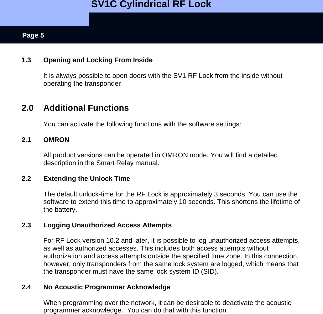   SV1C Cylindrical RF Lock      Page 5 1.3  Opening and Locking From Inside  It is always possible to open doors with the SV1 RF Lock from the inside without operating the transponder   2.0 Additional Functions  You can activate the following functions with the software settings:  2.1 OMRON  All product versions can be operated in OMRON mode. You will find a detailed description in the Smart Relay manual.  2.2  Extending the Unlock Time  The default unlock-time for the RF Lock is approximately 3 seconds. You can use the software to extend this time to approximately 10 seconds. This shortens the lifetime of the battery.  2.3  Logging Unauthorized Access Attempts  For RF Lock version 10.2 and later, it is possible to log unauthorized access attempts, as well as authorized accesses. This includes both access attempts without authorization and access attempts outside the specified time zone. In this connection, however, only transponders from the same lock system are logged, which means that the transponder must have the same lock system ID (SID).  2.4  No Acoustic Programmer Acknowledge  When programming over the network, it can be desirable to deactivate the acoustic programmer acknowledge.  You can do that with this function.  