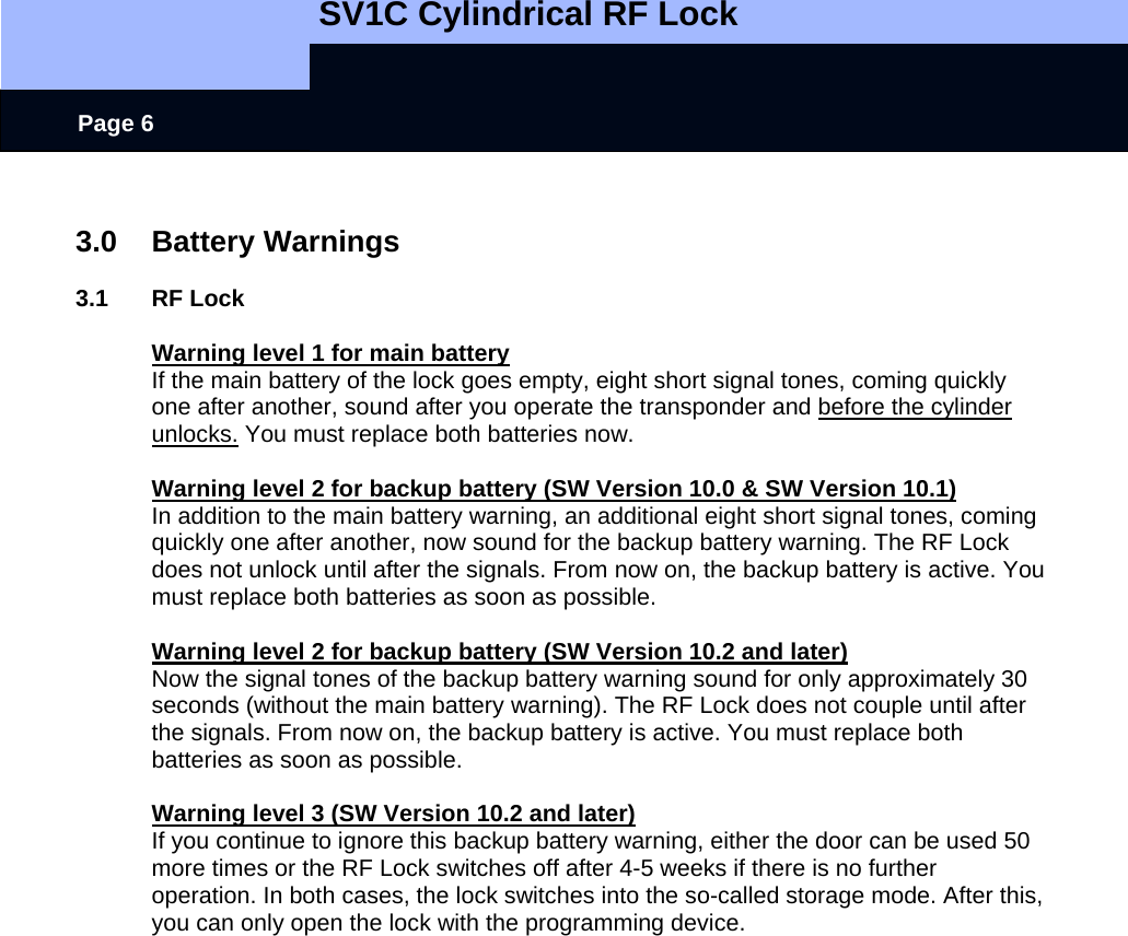   SV1C Cylindrical RF Lock      Page 6  3.0 Battery Warnings  3.1 RF Lock  Warning level 1 for main battery If the main battery of the lock goes empty, eight short signal tones, coming quickly one after another, sound after you operate the transponder and before the cylinder unlocks. You must replace both batteries now.  Warning level 2 for backup battery (SW Version 10.0 &amp; SW Version 10.1) In addition to the main battery warning, an additional eight short signal tones, coming quickly one after another, now sound for the backup battery warning. The RF Lock does not unlock until after the signals. From now on, the backup battery is active. You must replace both batteries as soon as possible.    Warning level 2 for backup battery (SW Version 10.2 and later) Now the signal tones of the backup battery warning sound for only approximately 30 seconds (without the main battery warning). The RF Lock does not couple until after the signals. From now on, the backup battery is active. You must replace both batteries as soon as possible.  Warning level 3 (SW Version 10.2 and later) If you continue to ignore this backup battery warning, either the door can be used 50 more times or the RF Lock switches off after 4-5 weeks if there is no further operation. In both cases, the lock switches into the so-called storage mode. After this, you can only open the lock with the programming device.  
