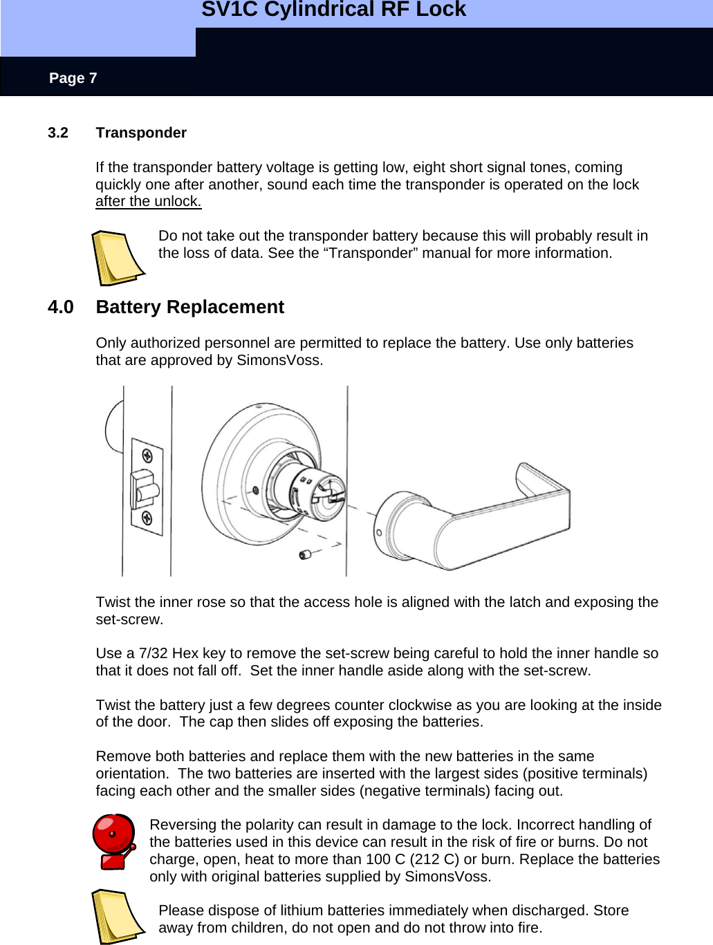   SV1C Cylindrical RF Lock      Page 7 3.2 Transponder  If the transponder battery voltage is getting low, eight short signal tones, coming quickly one after another, sound each time the transponder is operated on the lock after the unlock.   Do not take out the transponder battery because this will probably result in the loss of data. See the “Transponder” manual for more information.   4.0 Battery Replacement  Only authorized personnel are permitted to replace the battery. Use only batteries that are approved by SimonsVoss.    Twist the inner rose so that the access hole is aligned with the latch and exposing the set-screw.  Use a 7/32 Hex key to remove the set-screw being careful to hold the inner handle so that it does not fall off.  Set the inner handle aside along with the set-screw.  Twist the battery just a few degrees counter clockwise as you are looking at the inside of the door.  The cap then slides off exposing the batteries.  Remove both batteries and replace them with the new batteries in the same orientation.  The two batteries are inserted with the largest sides (positive terminals) facing each other and the smaller sides (negative terminals) facing out.  Reversing the polarity can result in damage to the lock. Incorrect handling of the batteries used in this device can result in the risk of fire or burns. Do not charge, open, heat to more than 100 C (212 C) or burn. Replace the batteries only with original batteries supplied by SimonsVoss.   Please dispose of lithium batteries immediately when discharged. Store away from children, do not open and do not throw into fire.  