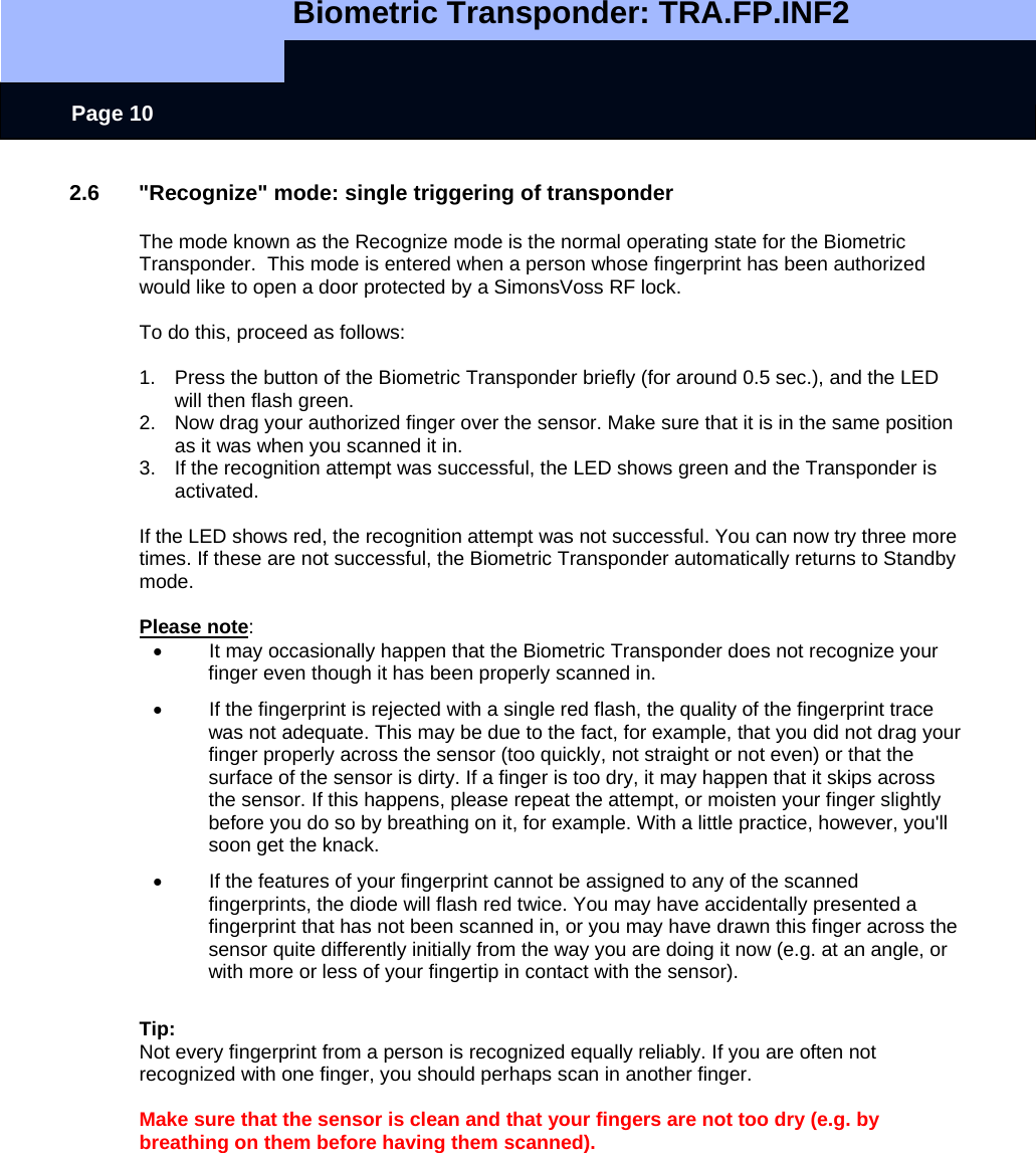   Biometric Transponder: TRA.FP.INF2     Page 10 2.6  &quot;Recognize&quot; mode: single triggering of transponder  The mode known as the Recognize mode is the normal operating state for the Biometric Transponder.  This mode is entered when a person whose fingerprint has been authorized would like to open a door protected by a SimonsVoss RF lock.   To do this, proceed as follows:  1.  Press the button of the Biometric Transponder briefly (for around 0.5 sec.), and the LED will then flash green. 2.  Now drag your authorized finger over the sensor. Make sure that it is in the same position as it was when you scanned it in. 3.  If the recognition attempt was successful, the LED shows green and the Transponder is activated.  If the LED shows red, the recognition attempt was not successful. You can now try three more times. If these are not successful, the Biometric Transponder automatically returns to Standby mode.  Please note: •  It may occasionally happen that the Biometric Transponder does not recognize your finger even though it has been properly scanned in. •  If the fingerprint is rejected with a single red flash, the quality of the fingerprint trace was not adequate. This may be due to the fact, for example, that you did not drag your finger properly across the sensor (too quickly, not straight or not even) or that the surface of the sensor is dirty. If a finger is too dry, it may happen that it skips across the sensor. If this happens, please repeat the attempt, or moisten your finger slightly before you do so by breathing on it, for example. With a little practice, however, you&apos;ll soon get the knack. •  If the features of your fingerprint cannot be assigned to any of the scanned fingerprints, the diode will flash red twice. You may have accidentally presented a fingerprint that has not been scanned in, or you may have drawn this finger across the sensor quite differently initially from the way you are doing it now (e.g. at an angle, or with more or less of your fingertip in contact with the sensor).  Tip: Not every fingerprint from a person is recognized equally reliably. If you are often not recognized with one finger, you should perhaps scan in another finger.  Make sure that the sensor is clean and that your fingers are not too dry (e.g. by breathing on them before having them scanned).  