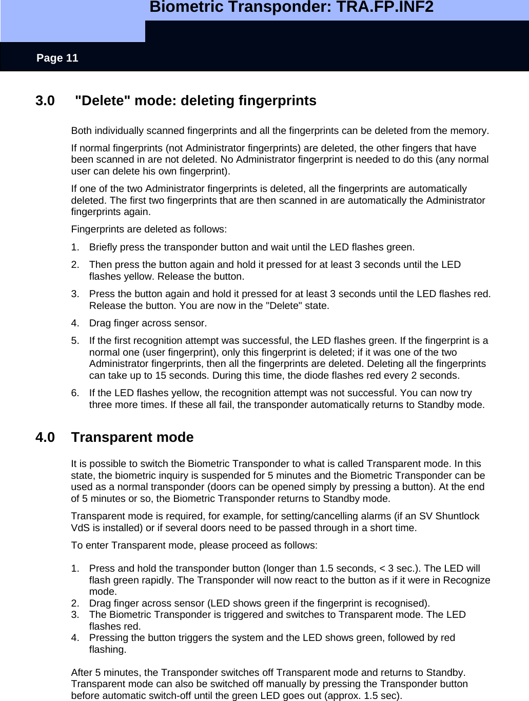   Biometric Transponder: TRA.FP.INF2     Page 11 3.0   &quot;Delete&quot; mode: deleting fingerprints  Both individually scanned fingerprints and all the fingerprints can be deleted from the memory.  If normal fingerprints (not Administrator fingerprints) are deleted, the other fingers that have been scanned in are not deleted. No Administrator fingerprint is needed to do this (any normal user can delete his own fingerprint). If one of the two Administrator fingerprints is deleted, all the fingerprints are automatically deleted. The first two fingerprints that are then scanned in are automatically the Administrator fingerprints again. Fingerprints are deleted as follows: 1.  Briefly press the transponder button and wait until the LED flashes green. 2.  Then press the button again and hold it pressed for at least 3 seconds until the LED flashes yellow. Release the button. 3.  Press the button again and hold it pressed for at least 3 seconds until the LED flashes red. Release the button. You are now in the &quot;Delete&quot; state. 4.  Drag finger across sensor.  5.  If the first recognition attempt was successful, the LED flashes green. If the fingerprint is a normal one (user fingerprint), only this fingerprint is deleted; if it was one of the two Administrator fingerprints, then all the fingerprints are deleted. Deleting all the fingerprints can take up to 15 seconds. During this time, the diode flashes red every 2 seconds. 6.  If the LED flashes yellow, the recognition attempt was not successful. You can now try three more times. If these all fail, the transponder automatically returns to Standby mode.  4.0 Transparent mode  It is possible to switch the Biometric Transponder to what is called Transparent mode. In this state, the biometric inquiry is suspended for 5 minutes and the Biometric Transponder can be used as a normal transponder (doors can be opened simply by pressing a button). At the end of 5 minutes or so, the Biometric Transponder returns to Standby mode. Transparent mode is required, for example, for setting/cancelling alarms (if an SV Shuntlock VdS is installed) or if several doors need to be passed through in a short time. To enter Transparent mode, please proceed as follows:  1.  Press and hold the transponder button (longer than 1.5 seconds, &lt; 3 sec.). The LED will flash green rapidly. The Transponder will now react to the button as if it were in Recognize mode. 2.  Drag finger across sensor (LED shows green if the fingerprint is recognised). 3.  The Biometric Transponder is triggered and switches to Transparent mode. The LED flashes red. 4.  Pressing the button triggers the system and the LED shows green, followed by red flashing.  After 5 minutes, the Transponder switches off Transparent mode and returns to Standby.  Transparent mode can also be switched off manually by pressing the Transponder button before automatic switch-off until the green LED goes out (approx. 1.5 sec).   