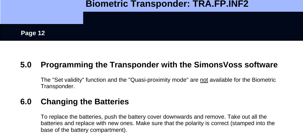   Biometric Transponder: TRA.FP.INF2     Page 12  5.0 Programming the Transponder with the SimonsVoss software  The &quot;Set validity&quot; function and the &quot;Quasi-proximity mode&quot; are not available for the Biometric Transponder.  6.0  Changing the Batteries  To replace the batteries, push the battery cover downwards and remove. Take out all the batteries and replace with new ones. Make sure that the polarity is correct (stamped into the base of the battery compartment).     