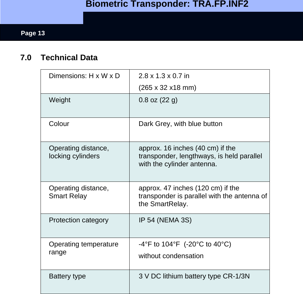   Biometric Transponder: TRA.FP.INF2     Page 13 7.0 Technical Data  Dimensions: H x W x D  2.8 x 1.3 x 0.7 in (265 x 32 x18 mm) Weight   0.8 oz (22 g) Colour  Dark Grey, with blue button Operating distance, locking cylinders  approx. 16 inches (40 cm) if the transponder, lengthways, is held parallel with the cylinder antenna.  Operating distance,  Smart Relay   approx. 47 inches (120 cm) if the transponder is parallel with the antenna of the SmartRelay. Protection category  IP 54 (NEMA 3S) Operating temperature range  -4°F to 104°F  (-20°C to 40°C) without condensation Battery type  3 V DC lithium battery type CR-1/3N   