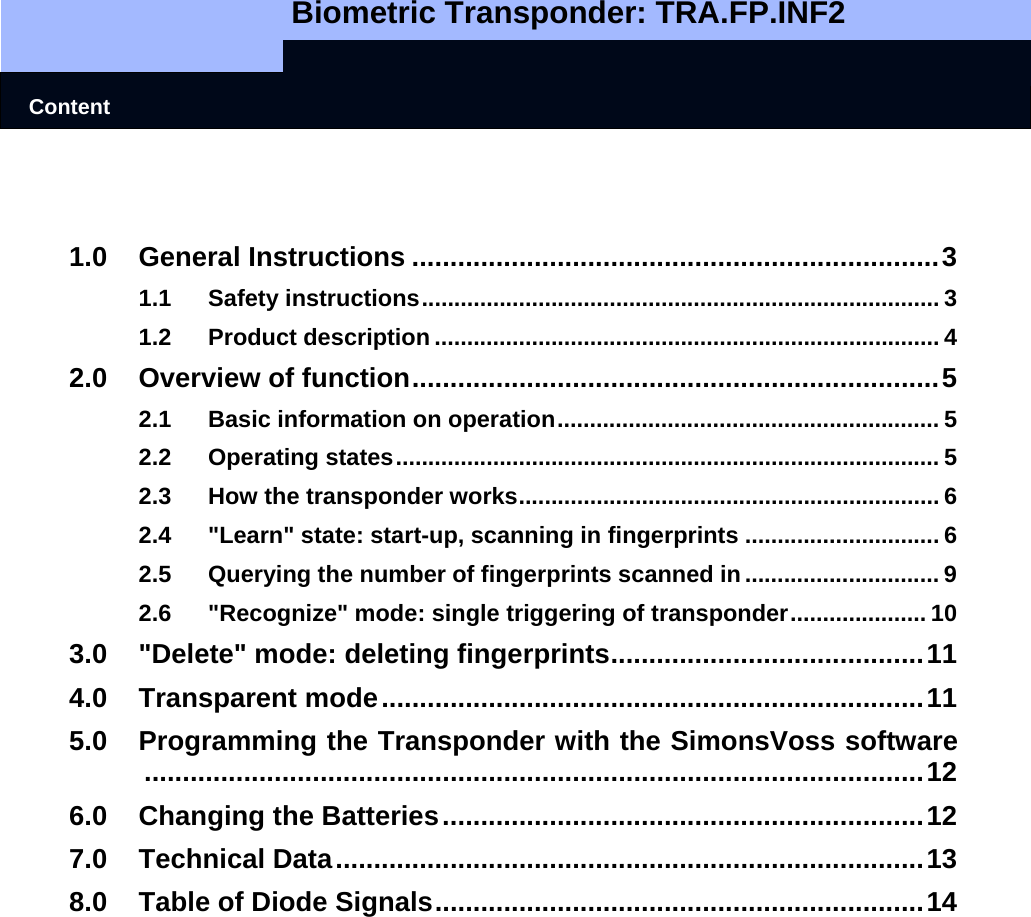   Biometric Transponder: TRA.FP.INF2    Content   1.0 General Instructions .....................................................................3 1.1 Safety instructions................................................................................ 3 1.2 Product description .............................................................................. 4 2.0 Overview of function.....................................................................5 2.1 Basic information on operation........................................................... 5 2.2 Operating states.................................................................................... 5 2.3 How the transponder works................................................................. 6 2.4 &quot;Learn&quot; state: start-up, scanning in fingerprints .............................. 6 2.5 Querying the number of fingerprints scanned in .............................. 9 2.6 &quot;Recognize&quot; mode: single triggering of transponder..................... 10 3.0 &quot;Delete&quot; mode: deleting fingerprints.........................................11 4.0 Transparent mode.......................................................................11 5.0 Programming the Transponder with the SimonsVoss software......................................................................................................12 6.0 Changing the Batteries...............................................................12 7.0 Technical Data.............................................................................13 8.0 Table of Diode Signals................................................................14    