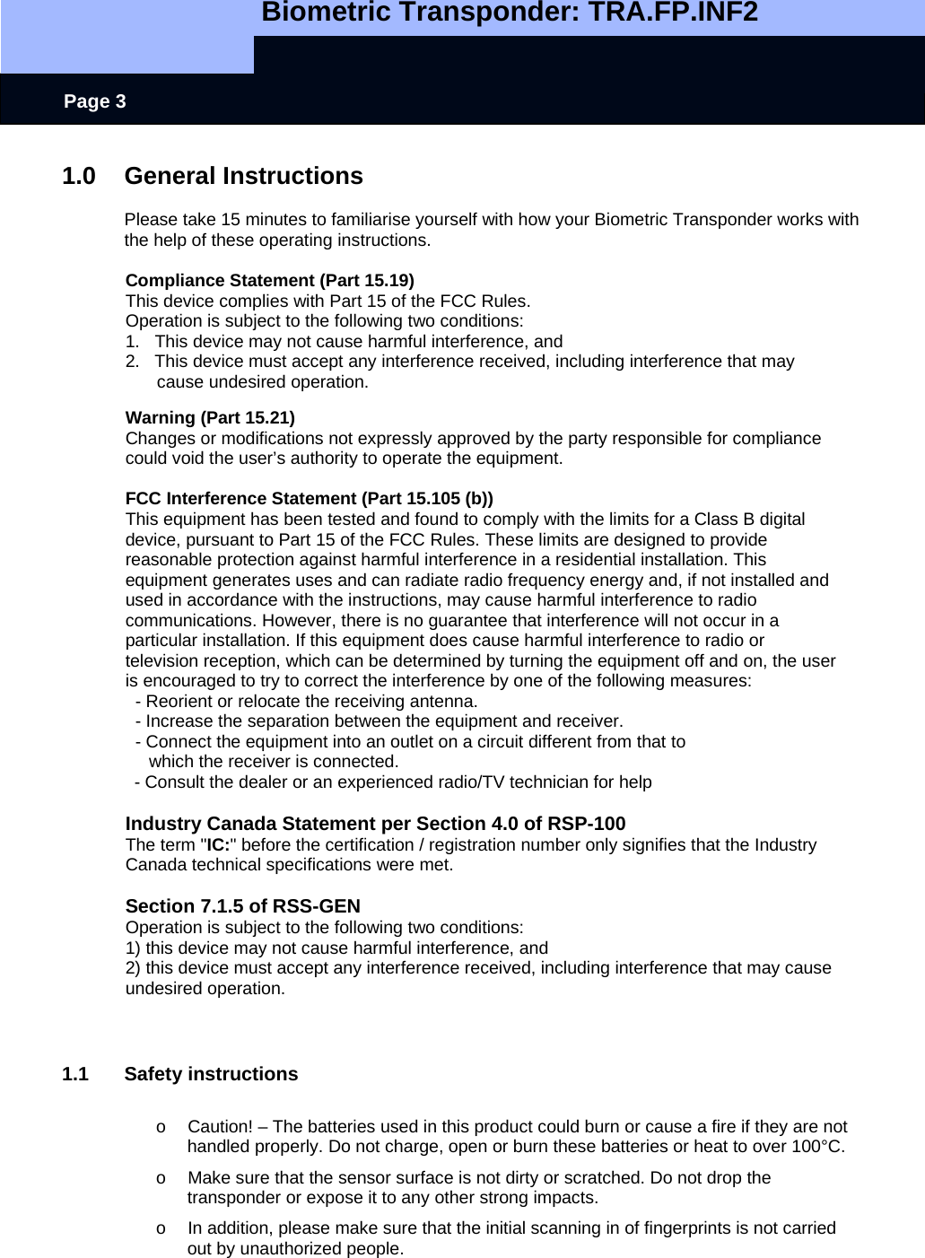   Biometric Transponder: TRA.FP.INF2     Page 3 1.0 General Instructions  Please take 15 minutes to familiarise yourself with how your Biometric Transponder works with the help of these operating instructions.   Compliance Statement (Part 15.19) This device complies with Part 15 of the FCC Rules.  Operation is subject to the following two conditions:  1.   This device may not cause harmful interference, and  2.   This device must accept any interference received, including interference that may cause undesired operation.  Warning (Part 15.21) Changes or modifications not expressly approved by the party responsible for compliance could void the user’s authority to operate the equipment.  FCC Interference Statement (Part 15.105 (b)) This equipment has been tested and found to comply with the limits for a Class B digital device, pursuant to Part 15 of the FCC Rules. These limits are designed to provide reasonable protection against harmful interference in a residential installation. This equipment generates uses and can radiate radio frequency energy and, if not installed and used in accordance with the instructions, may cause harmful interference to radio communications. However, there is no guarantee that interference will not occur in a particular installation. If this equipment does cause harmful interference to radio or television reception, which can be determined by turning the equipment off and on, the user is encouraged to try to correct the interference by one of the following measures:   - Reorient or relocate the receiving antenna.   - Increase the separation between the equipment and receiver.   - Connect the equipment into an outlet on a circuit different from that to which the receiver is connected.   - Consult the dealer or an experienced radio/TV technician for help  Industry Canada Statement per Section 4.0 of RSP-100 The term &quot;IC:&quot; before the certification / registration number only signifies that the Industry Canada technical specifications were met.  Section 7.1.5 of RSS-GEN Operation is subject to the following two conditions:  1) this device may not cause harmful interference, and 2) this device must accept any interference received, including interference that may cause undesired operation.    1.1 Safety instructions  o  Caution! – The batteries used in this product could burn or cause a fire if they are not handled properly. Do not charge, open or burn these batteries or heat to over 100°C. o  Make sure that the sensor surface is not dirty or scratched. Do not drop the transponder or expose it to any other strong impacts. o  In addition, please make sure that the initial scanning in of fingerprints is not carried out by unauthorized people. 