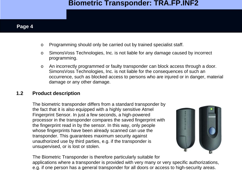   Biometric Transponder: TRA.FP.INF2     Page 4 o  Programming should only be carried out by trained specialist staff.   o  SimonsVoss Technologies, Inc. is not liable for any damage caused by incorrect programming. o  An incorrectly programmed or faulty transponder can block access through a door. SimonsVoss Technologies, Inc. is not liable for the consequences of such an occurrence, such as blocked access to persons who are injured or in danger, material damage or any other damage.  1.2 Product description  The biometric transponder differs from a standard transponder by the fact that it is also equipped with a highly sensitive Atmel Fingerprint Sensor. In just a few seconds, a high-powered processor in the transponder compares the saved fingerprint with the fingerprint read in by the sensor. In this way, only people whose fingerprints have been already scanned can use the transponder. This guarantees maximum security against unauthorized use by third parties, e.g. if the transponder is unsupervised, or is lost or stolen.   The Biometric Transponder is therefore particularly suitable for applications where a transponder is provided with very many or very specific authorizations, e.g. if one person has a general transponder for all doors or access to high-security areas.       