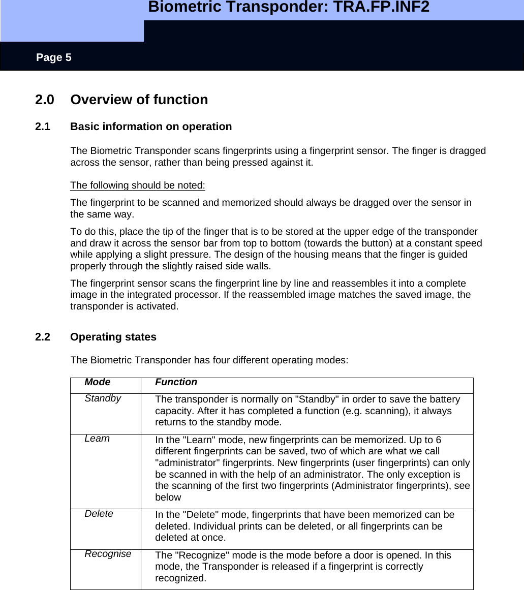   Biometric Transponder: TRA.FP.INF2     Page 5 2.0  Overview of function  2.1  Basic information on operation  The Biometric Transponder scans fingerprints using a fingerprint sensor. The finger is dragged across the sensor, rather than being pressed against it.   The following should be noted: The fingerprint to be scanned and memorized should always be dragged over the sensor in the same way. To do this, place the tip of the finger that is to be stored at the upper edge of the transponder and draw it across the sensor bar from top to bottom (towards the button) at a constant speed while applying a slight pressure. The design of the housing means that the finger is guided properly through the slightly raised side walls. The fingerprint sensor scans the fingerprint line by line and reassembles it into a complete image in the integrated processor. If the reassembled image matches the saved image, the transponder is activated.  2.2 Operating states  The Biometric Transponder has four different operating modes:  Mode Function Standby  The transponder is normally on &quot;Standby&quot; in order to save the battery capacity. After it has completed a function (e.g. scanning), it always returns to the standby mode. Learn  In the &quot;Learn&quot; mode, new fingerprints can be memorized. Up to 6 different fingerprints can be saved, two of which are what we call &quot;administrator&quot; fingerprints. New fingerprints (user fingerprints) can only be scanned in with the help of an administrator. The only exception is the scanning of the first two fingerprints (Administrator fingerprints), see below  Delete  In the &quot;Delete&quot; mode, fingerprints that have been memorized can be deleted. Individual prints can be deleted, or all fingerprints can be deleted at once. Recognise  The &quot;Recognize&quot; mode is the mode before a door is opened. In this mode, the Transponder is released if a fingerprint is correctly recognized.   