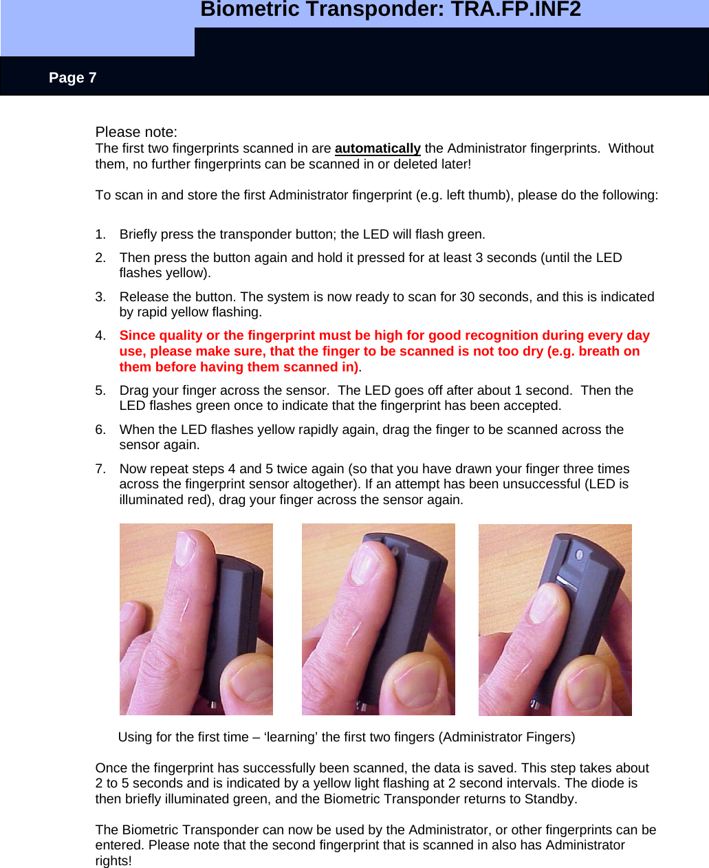   Biometric Transponder: TRA.FP.INF2     Page 7 Please note: The first two fingerprints scanned in are automatically the Administrator fingerprints.  Without them, no further fingerprints can be scanned in or deleted later!  To scan in and store the first Administrator fingerprint (e.g. left thumb), please do the following:  1.  Briefly press the transponder button; the LED will flash green. 2.  Then press the button again and hold it pressed for at least 3 seconds (until the LED flashes yellow). 3.  Release the button. The system is now ready to scan for 30 seconds, and this is indicated by rapid yellow flashing. 4.  Since quality or the fingerprint must be high for good recognition during every day use, please make sure, that the finger to be scanned is not too dry (e.g. breath on them before having them scanned in). 5.  Drag your finger across the sensor.  The LED goes off after about 1 second.  Then the LED flashes green once to indicate that the fingerprint has been accepted. 6.  When the LED flashes yellow rapidly again, drag the finger to be scanned across the sensor again. 7.  Now repeat steps 4 and 5 twice again (so that you have drawn your finger three times across the fingerprint sensor altogether). If an attempt has been unsuccessful (LED is illuminated red), drag your finger across the sensor again.                    Using for the first time – ‘learning’ the first two fingers (Administrator Fingers)  Once the fingerprint has successfully been scanned, the data is saved. This step takes about 2 to 5 seconds and is indicated by a yellow light flashing at 2 second intervals. The diode is then briefly illuminated green, and the Biometric Transponder returns to Standby.  The Biometric Transponder can now be used by the Administrator, or other fingerprints can be entered. Please note that the second fingerprint that is scanned in also has Administrator rights!       