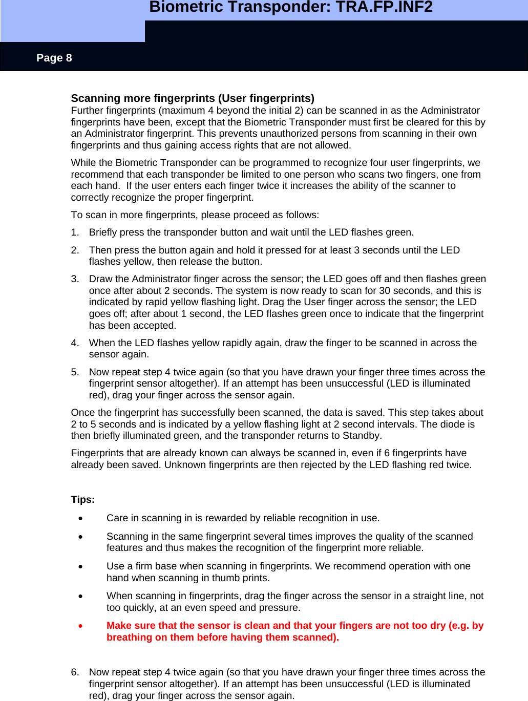   Biometric Transponder: TRA.FP.INF2     Page 8 Scanning more fingerprints (User fingerprints) Further fingerprints (maximum 4 beyond the initial 2) can be scanned in as the Administrator fingerprints have been, except that the Biometric Transponder must first be cleared for this by an Administrator fingerprint. This prevents unauthorized persons from scanning in their own fingerprints and thus gaining access rights that are not allowed.  While the Biometric Transponder can be programmed to recognize four user fingerprints, we recommend that each transponder be limited to one person who scans two fingers, one from each hand.  If the user enters each finger twice it increases the ability of the scanner to correctly recognize the proper fingerprint.   To scan in more fingerprints, please proceed as follows: 1.  Briefly press the transponder button and wait until the LED flashes green. 2.  Then press the button again and hold it pressed for at least 3 seconds until the LED flashes yellow, then release the button. 3.  Draw the Administrator finger across the sensor; the LED goes off and then flashes green once after about 2 seconds. The system is now ready to scan for 30 seconds, and this is indicated by rapid yellow flashing light. Drag the User finger across the sensor; the LED goes off; after about 1 second, the LED flashes green once to indicate that the fingerprint has been accepted.  4.  When the LED flashes yellow rapidly again, draw the finger to be scanned in across the sensor again.  5.  Now repeat step 4 twice again (so that you have drawn your finger three times across the fingerprint sensor altogether). If an attempt has been unsuccessful (LED is illuminated red), drag your finger across the sensor again. Once the fingerprint has successfully been scanned, the data is saved. This step takes about 2 to 5 seconds and is indicated by a yellow flashing light at 2 second intervals. The diode is then briefly illuminated green, and the transponder returns to Standby. Fingerprints that are already known can always be scanned in, even if 6 fingerprints have already been saved. Unknown fingerprints are then rejected by the LED flashing red twice.  Tips: •  Care in scanning in is rewarded by reliable recognition in use. •  Scanning in the same fingerprint several times improves the quality of the scanned features and thus makes the recognition of the fingerprint more reliable. •  Use a firm base when scanning in fingerprints. We recommend operation with one hand when scanning in thumb prints. •  When scanning in fingerprints, drag the finger across the sensor in a straight line, not too quickly, at an even speed and pressure. • Make sure that the sensor is clean and that your fingers are not too dry (e.g. by breathing on them before having them scanned).  6.  Now repeat step 4 twice again (so that you have drawn your finger three times across the fingerprint sensor altogether). If an attempt has been unsuccessful (LED is illuminated red), drag your finger across the sensor again.  