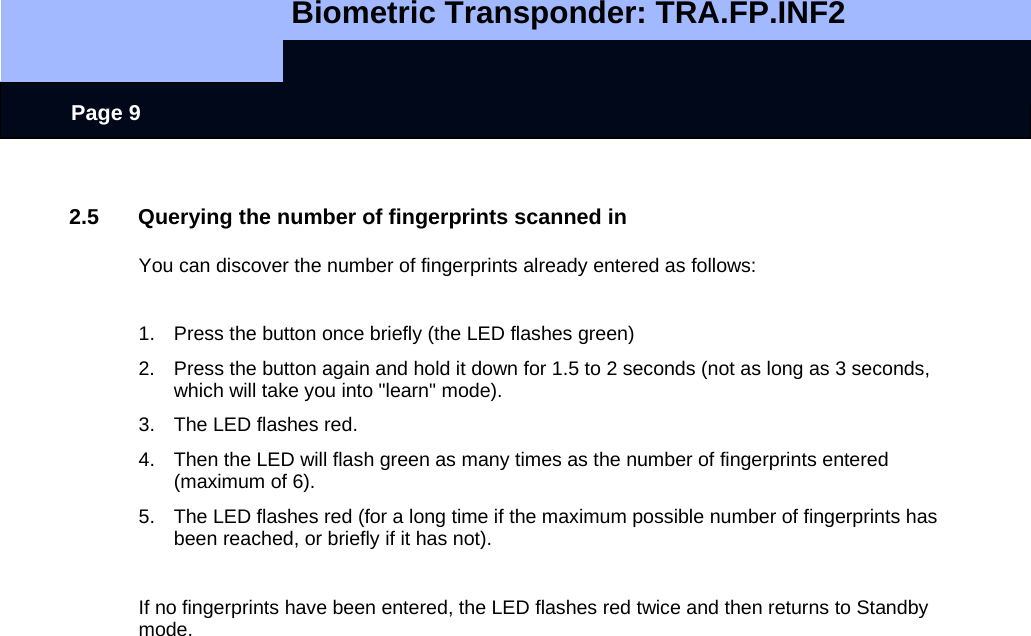   Biometric Transponder: TRA.FP.INF2     Page 9  2.5  Querying the number of fingerprints scanned in  You can discover the number of fingerprints already entered as follows:  1.  Press the button once briefly (the LED flashes green) 2.  Press the button again and hold it down for 1.5 to 2 seconds (not as long as 3 seconds, which will take you into &quot;learn&quot; mode).  3.  The LED flashes red. 4.  Then the LED will flash green as many times as the number of fingerprints entered (maximum of 6). 5.  The LED flashes red (for a long time if the maximum possible number of fingerprints has been reached, or briefly if it has not).  If no fingerprints have been entered, the LED flashes red twice and then returns to Standby mode.    