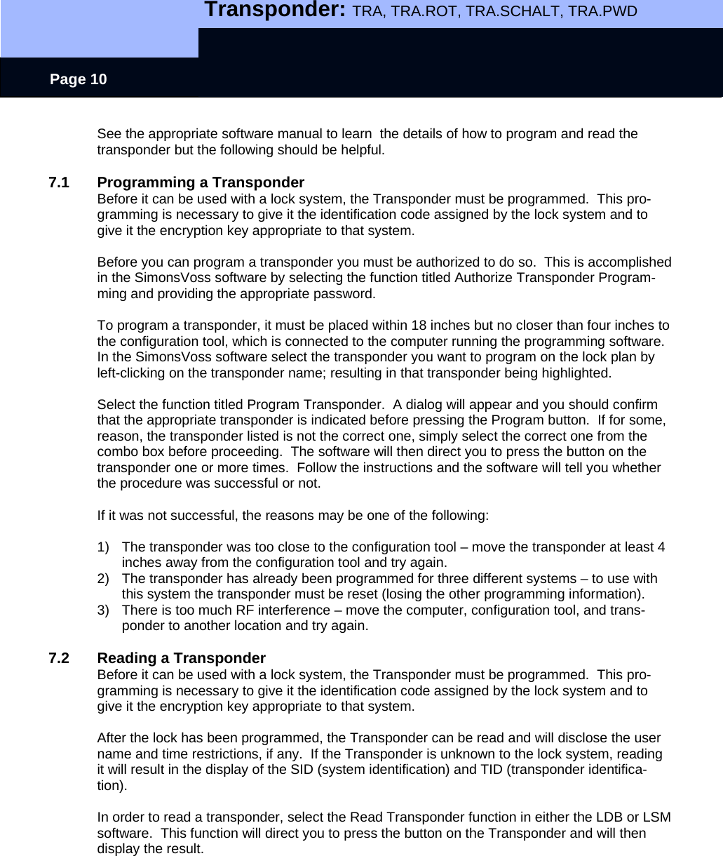   Transponder: TRA, TRA.ROT, TRA.SCHALT, TRA.PWD    Page 10 See the appropriate software manual to learn  the details of how to program and read the transponder but the following should be helpful.  7.1  Programming a Transponder Before it can be used with a lock system, the Transponder must be programmed.  This pro-gramming is necessary to give it the identification code assigned by the lock system and to give it the encryption key appropriate to that system.  Before you can program a transponder you must be authorized to do so.  This is accomplished in the SimonsVoss software by selecting the function titled Authorize Transponder Program-ming and providing the appropriate password.  To program a transponder, it must be placed within 18 inches but no closer than four inches to the configuration tool, which is connected to the computer running the programming software. In the SimonsVoss software select the transponder you want to program on the lock plan by left-clicking on the transponder name; resulting in that transponder being highlighted.    Select the function titled Program Transponder.  A dialog will appear and you should confirm that the appropriate transponder is indicated before pressing the Program button.  If for some, reason, the transponder listed is not the correct one, simply select the correct one from the combo box before proceeding.  The software will then direct you to press the button on the transponder one or more times.  Follow the instructions and the software will tell you whether the procedure was successful or not.    If it was not successful, the reasons may be one of the following:  1)  The transponder was too close to the configuration tool – move the transponder at least 4 inches away from the configuration tool and try again. 2)  The transponder has already been programmed for three different systems – to use with this system the transponder must be reset (losing the other programming information). 3)  There is too much RF interference – move the computer, configuration tool, and trans-ponder to another location and try again.  7.2  Reading a Transponder Before it can be used with a lock system, the Transponder must be programmed.  This pro-gramming is necessary to give it the identification code assigned by the lock system and to give it the encryption key appropriate to that system.  After the lock has been programmed, the Transponder can be read and will disclose the user name and time restrictions, if any.  If the Transponder is unknown to the lock system, reading it will result in the display of the SID (system identification) and TID (transponder identifica-tion).    In order to read a transponder, select the Read Transponder function in either the LDB or LSM software.  This function will direct you to press the button on the Transponder and will then display the result.   