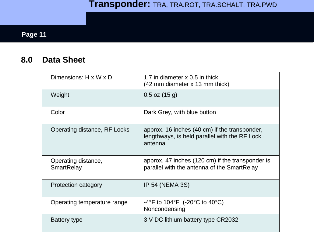   Transponder: TRA, TRA.ROT, TRA.SCHALT, TRA.PWD    Page 11 8.0 Data Sheet  Dimensions: H x W x D  1.7 in diameter x 0.5 in thick (42 mm diameter x 13 mm thick) Weight   0.5 oz (15 g) Color  Dark Grey, with blue button Operating distance, RF Locks  approx. 16 inches (40 cm) if the transponder, lengthways, is held parallel with the RF Lock antenna  Operating distance,  SmartRelay   approx. 47 inches (120 cm) if the transponder is parallel with the antenna of the SmartRelay Protection category  IP 54 (NEMA 3S) Operating temperature range  -4°F to 104°F  (-20°C to 40°C) Noncondensing Battery type  3 V DC lithium battery type CR2032  