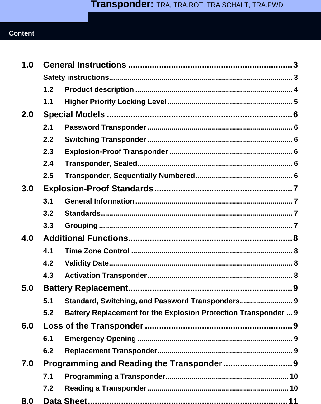   Transponder: TRA, TRA.ROT, TRA.SCHALT, TRA.PWD    Content 1.0 General Instructions .....................................................................3 Safety instructions........................................................................................... 3 1.2 Product description .............................................................................. 4 1.1 Higher Priority Locking Level.............................................................. 5 2.0 Special Models ..............................................................................6 2.1 Password Transponder ........................................................................ 6 2.2 Switching Transponder ........................................................................ 6 2.3 Explosion-Proof Transponder ............................................................. 6 2.4 Transponder, Sealed............................................................................. 6 2.5 Transponder, Sequentially Numbered................................................ 6 3.0 Explosion-Proof Standards..........................................................7 3.1 General Information.............................................................................. 7 3.2 Standards............................................................................................... 7 3.3 Grouping ................................................................................................ 7 4.0 Additional Functions.....................................................................8 4.1 Time Zone Control ................................................................................ 8 4.2 Validity Date........................................................................................... 8 4.3 Activation Transponder........................................................................ 8 5.0 Battery Replacement.....................................................................9 5.1 Standard, Switching, and Password Transponders.......................... 9 5.2 Battery Replacement for the Explosion Protection Transponder ... 9 6.0 Loss of the Transponder ..............................................................9 6.1 Emergency Opening ............................................................................. 9 6.2 Replacement Transponder................................................................... 9 7.0 Programming and Reading the Transponder.............................9 7.1 Programming a Transponder............................................................. 10 7.2 Reading a Transponder...................................................................... 10 8.0 Data Sheet....................................................................................11  