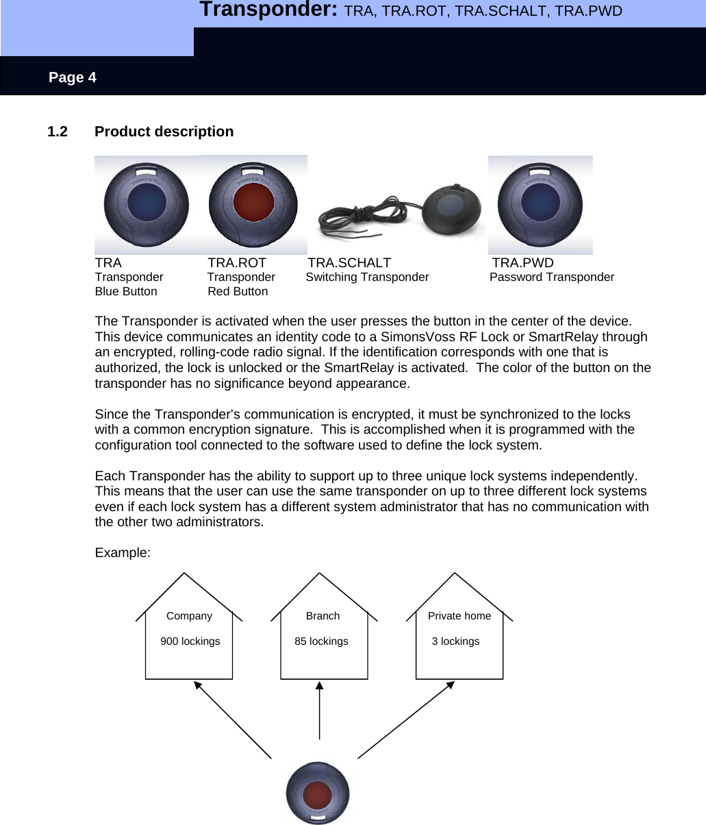   Transponder: TRA, TRA.ROT, TRA.SCHALT, TRA.PWD    Page 4 1.2 Product description   TRA                       TRA.ROT           TRA.SCHALT                           TRA.PWD Transponder             Transponder         Switching Transponder                  Password Transponder Blue Button               Red Button  The Transponder is activated when the user presses the button in the center of the device.  This device communicates an identity code to a SimonsVoss RF Lock or SmartRelay through an encrypted, rolling-code radio signal. If the identification corresponds with one that is authorized, the lock is unlocked or the SmartRelay is activated.  The color of the button on the transponder has no significance beyond appearance.  Since the Transponder’s communication is encrypted, it must be synchronized to the locks with a common encryption signature.  This is accomplished when it is programmed with the configuration tool connected to the software used to define the lock system.    Each Transponder has the ability to support up to three unique lock systems independently.   This means that the user can use the same transponder on up to three different lock systems even if each lock system has a different system administrator that has no communication with the other two administrators.  Example:                            Company              Branch                  Private home                        900 lockings                         85 lockings                            3 lockings                