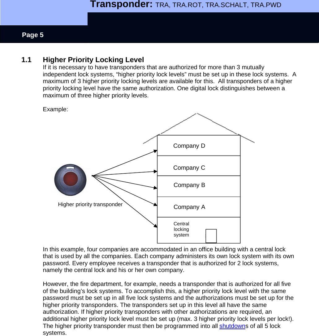   Transponder: TRA, TRA.ROT, TRA.SCHALT, TRA.PWD    Page 5 1.1 Higher Priority Locking Level If it is necessary to have transponders that are authorized for more than 3 mutually independent lock systems, “higher priority lock levels” must be set up in these lock systems.  A maximum of 3 higher priority locking levels are available for this.  All transponders of a higher priority locking level have the same authorization. One digital lock distinguishes between a maximum of three higher priority levels.  Example:                        Higher priority transponder      In this example, four companies are accommodated in an office building with a central lock that is used by all the companies. Each company administers its own lock system with its own password. Every employee receives a transponder that is authorized for 2 lock systems, namely the central lock and his or her own company.   However, the fire department, for example, needs a transponder that is authorized for all five of the building’s lock systems. To accomplish this, a higher priority lock level with the same password must be set up in all five lock systems and the authorizations must be set up for the higher priority transponders. The transponders set up in this level all have the same authorization. If higher priority transponders with other authorizations are required, an additional higher priority lock level must be set up (max. 3 higher priority lock levels per lock!). The higher priority transponder must then be programmed into all shutdowns of all 5 lock systems.  Company D Company C Company B Company A Central locking system 