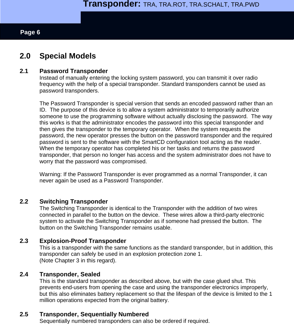   Transponder: TRA, TRA.ROT, TRA.SCHALT, TRA.PWD    Page 6 2.0 Special Models  2.1 Password Transponder Instead of manually entering the locking system password, you can transmit it over radio frequency with the help of a special transponder. Standard transponders cannot be used as password transponders.  The Password Transponder is special version that sends an encoded password rather than an ID.  The purpose of this device is to allow a system administrator to temporarily authorize someone to use the programming software without actually disclosing the password.  The way this works is that the administrator encodes the password into this special transponder and then gives the transponder to the temporary operator.  When the system requests the password, the new operator presses the button on the password transponder and the required password is sent to the software with the SmartCD configuration tool acting as the reader.  When the temporary operator has completed his or her tasks and returns the password transponder, that person no longer has access and the system administrator does not have to worry that the password was compromised.  Warning: If the Password Transponder is ever programmed as a normal Transponder, it can never again be used as a Password Transponder.   2.2 Switching Transponder The Switching Transponder is identical to the Transponder with the addition of two wires connected in parallel to the button on the device.  These wires allow a third-party electronic system to activate the Switching Transponder as if someone had pressed the button.  The button on the Switching Transponder remains usable.  2.3 Explosion-Proof Transponder This is a transponder with the same functions as the standard transponder, but in addition, this transponder can safely be used in an explosion protection zone 1.  (Note Chapter 3 in this regard).  2.4 Transponder, Sealed This is the standard transponder as described above, but with the case glued shut. This prevents end-users from opening the case and using the transponder electronics improperly, but this also eliminates battery replacement so that the lifespan of the device is limited to the 1 million operations expected from the original battery.  2.5  Transponder, Sequentially Numbered Sequentially numbered transponders can also be ordered if required. 