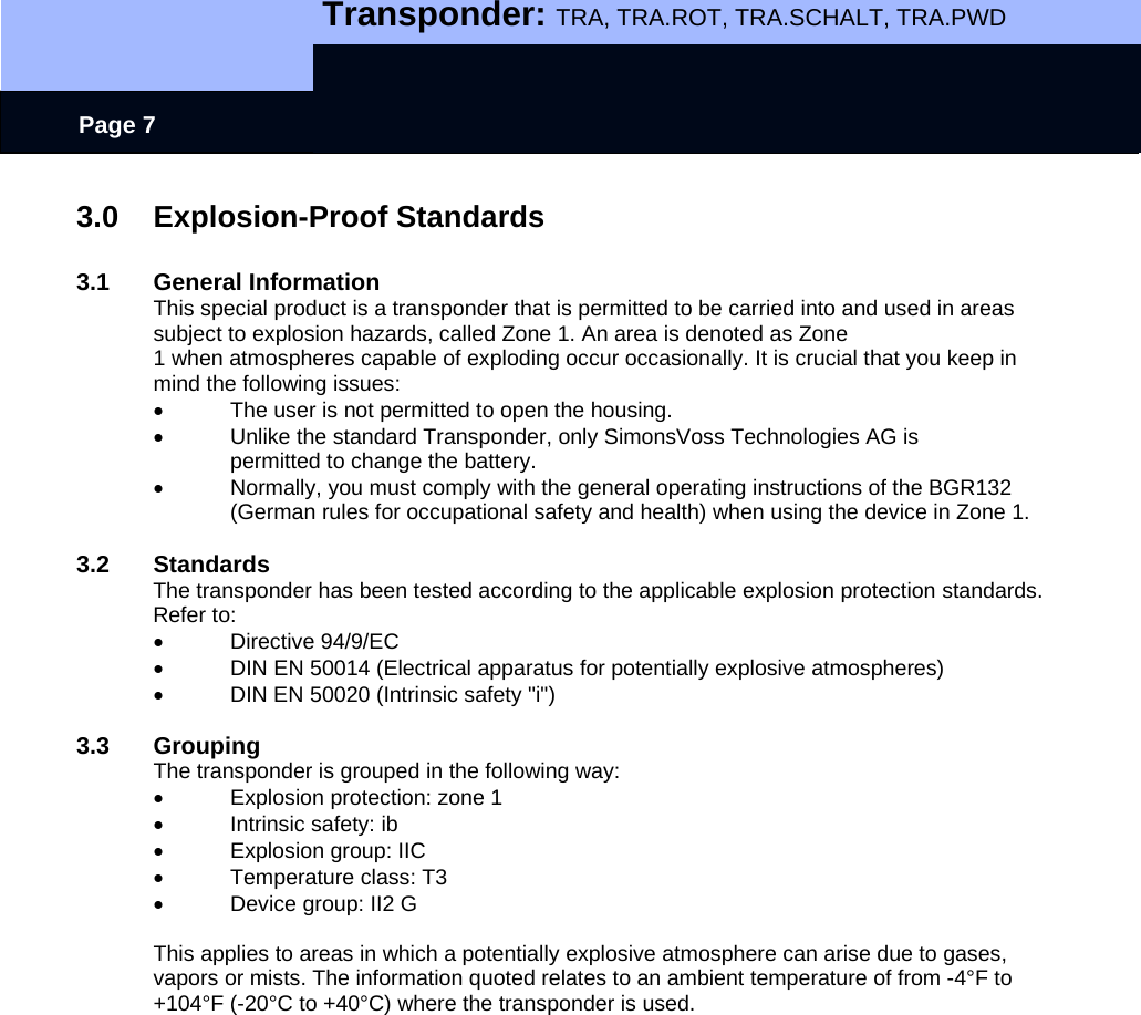   Transponder: TRA, TRA.ROT, TRA.SCHALT, TRA.PWD    Page 7 3.0 Explosion-Proof Standards  3.1 General Information This special product is a transponder that is permitted to be carried into and used in areas subject to explosion hazards, called Zone 1. An area is denoted as Zone 1 when atmospheres capable of exploding occur occasionally. It is crucial that you keep in mind the following issues: •  The user is not permitted to open the housing. •  Unlike the standard Transponder, only SimonsVoss Technologies AG is permitted to change the battery. •  Normally, you must comply with the general operating instructions of the BGR132 (German rules for occupational safety and health) when using the device in Zone 1.   3.2 Standards The transponder has been tested according to the applicable explosion protection standards. Refer to: • Directive 94/9/EC •  DIN EN 50014 (Electrical apparatus for potentially explosive atmospheres) •  DIN EN 50020 (Intrinsic safety &quot;i&quot;)  3.3 Grouping The transponder is grouped in the following way: • Explosion protection: zone 1 • Intrinsic safety: ib • Explosion group: IIC •  Temperature class: T3 •  Device group: II2 G  This applies to areas in which a potentially explosive atmosphere can arise due to gases, vapors or mists. The information quoted relates to an ambient temperature of from -4°F to +104°F (-20°C to +40°C) where the transponder is used. 