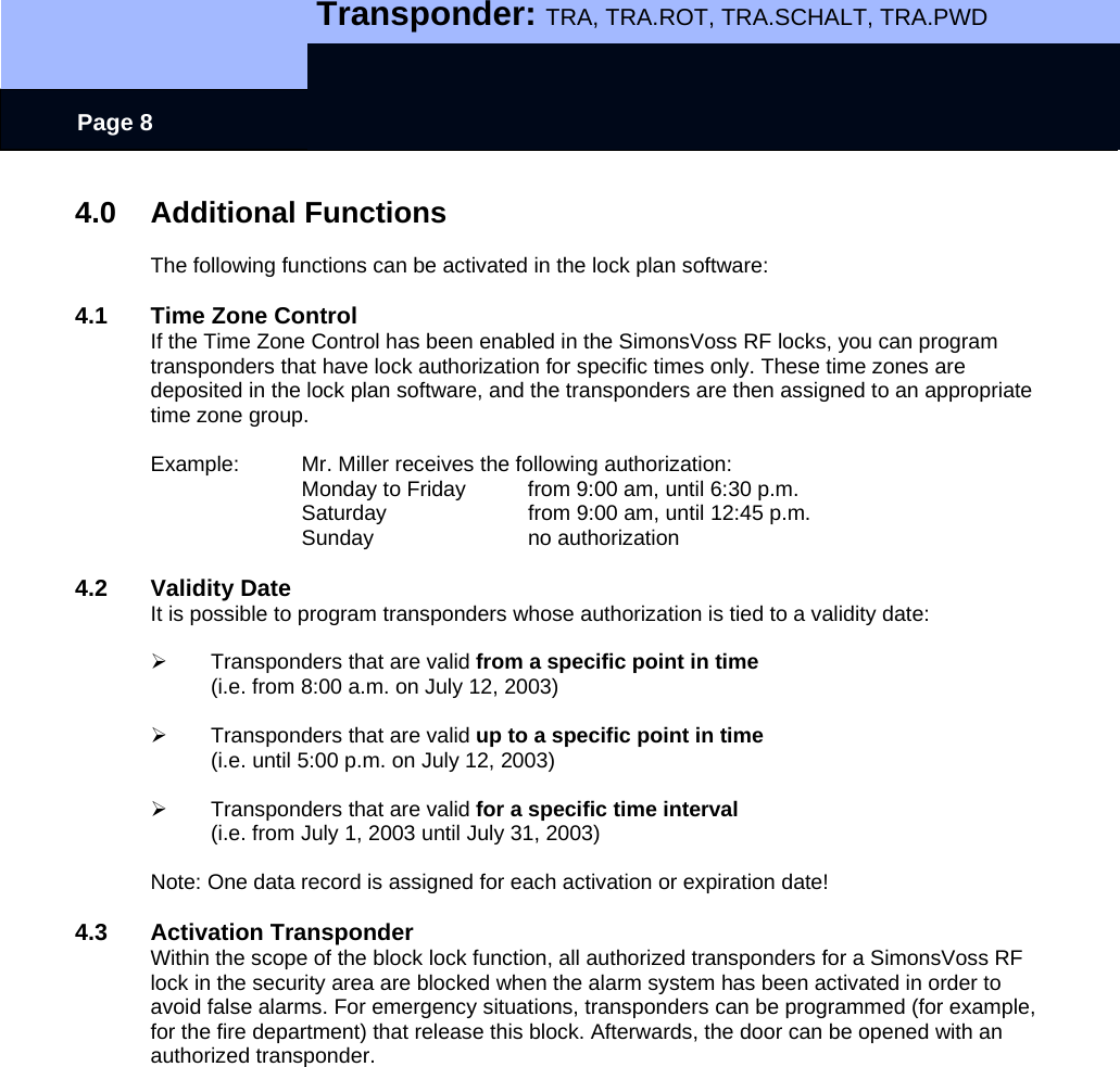   Transponder: TRA, TRA.ROT, TRA.SCHALT, TRA.PWD    Page 8 4.0 Additional Functions  The following functions can be activated in the lock plan software:  4.1  Time Zone Control If the Time Zone Control has been enabled in the SimonsVoss RF locks, you can program transponders that have lock authorization for specific times only. These time zones are deposited in the lock plan software, and the transponders are then assigned to an appropriate time zone group.  Example:  Mr. Miller receives the following authorization: Monday to Friday   from 9:00 am, until 6:30 p.m. Saturday    from 9:00 am, until 12:45 p.m. Sunday   no authorization  4.2 Validity Date It is possible to program transponders whose authorization is tied to a validity date:  ¾  Transponders that are valid from a specific point in time (i.e. from 8:00 a.m. on July 12, 2003)  ¾  Transponders that are valid up to a specific point in time (i.e. until 5:00 p.m. on July 12, 2003)  ¾  Transponders that are valid for a specific time interval (i.e. from July 1, 2003 until July 31, 2003)  Note: One data record is assigned for each activation or expiration date!  4.3 Activation Transponder Within the scope of the block lock function, all authorized transponders for a SimonsVoss RF lock in the security area are blocked when the alarm system has been activated in order to avoid false alarms. For emergency situations, transponders can be programmed (for example, for the fire department) that release this block. Afterwards, the door can be opened with an authorized transponder. 