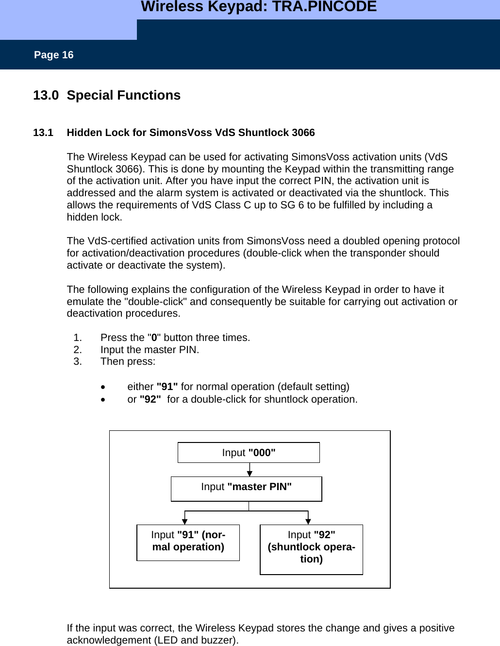   Wireless Keypad: TRA.PINCODE    Page 16 13.0 Special Functions   13.1  Hidden Lock for SimonsVoss VdS Shuntlock 3066  The Wireless Keypad can be used for activating SimonsVoss activation units (VdS  Shuntlock 3066). This is done by mounting the Keypad within the transmitting range of the activation unit. After you have input the correct PIN, the activation unit is addressed and the alarm system is activated or deactivated via the shuntlock. This allows the requirements of VdS Class C up to SG 6 to be fulfilled by including a hidden lock.  The VdS-certified activation units from SimonsVoss need a doubled opening protocol for activation/deactivation procedures (double-click when the transponder should activate or deactivate the system).  The following explains the configuration of the Wireless Keypad in order to have it emulate the &quot;double-click&quot; and consequently be suitable for carrying out activation or deactivation procedures.  1.  Press the &quot;0&quot; button three times. 2.  Input the master PIN. 3. Then press:   • either &quot;91&quot; for normal operation (default setting) • or &quot;92&quot;  for a double-click for shuntlock operation.                    If the input was correct, the Wireless Keypad stores the change and gives a positive acknowledgement (LED and buzzer).  Input &quot;000&quot; Input &quot;91&quot; (nor-mal operation) Input &quot;92&quot;  (shuntlock opera-tion) Input &quot;master PIN&quot; 