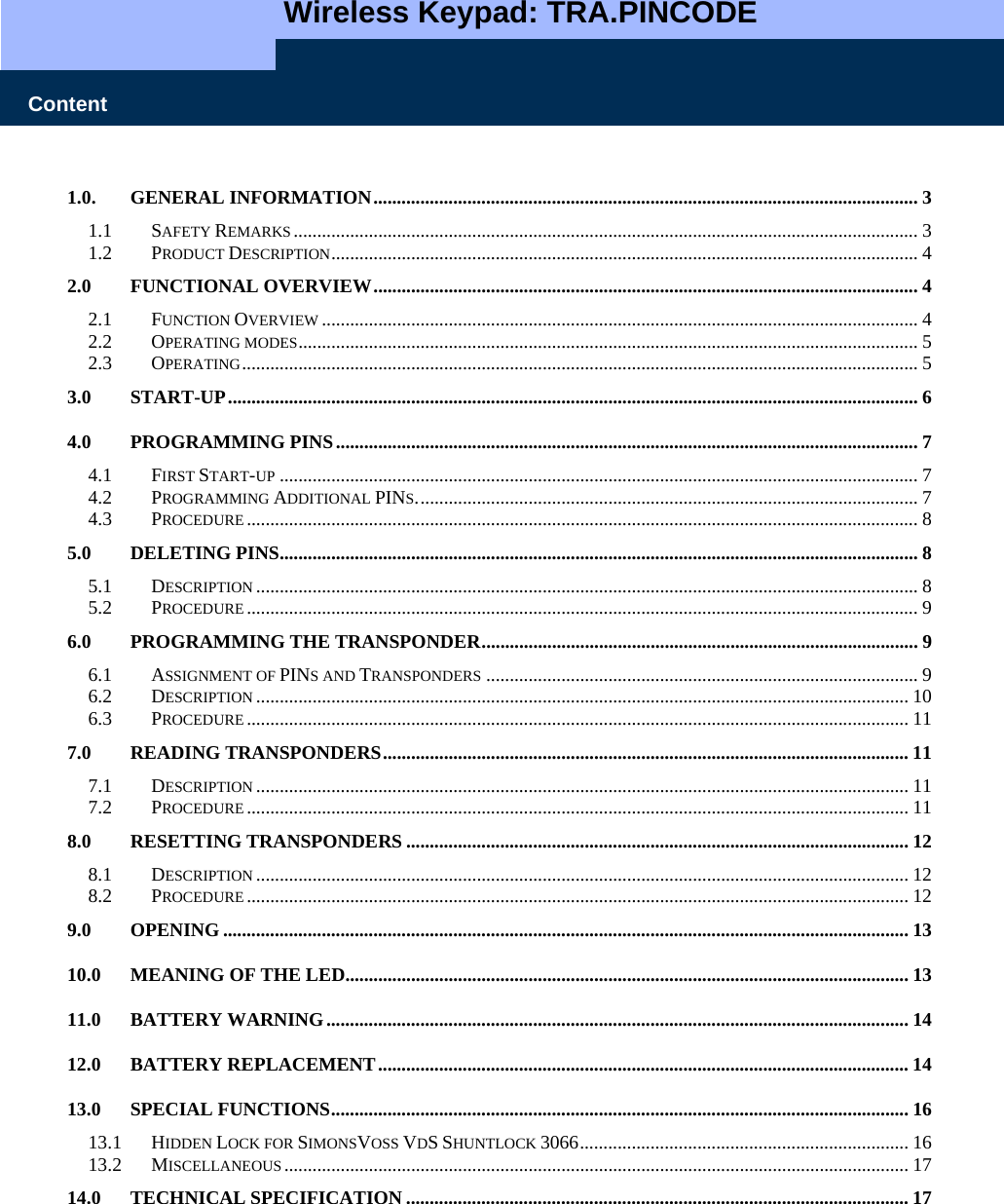   Wireless Keypad: TRA.PINCODE    Content 1.0. GENERAL INFORMATION.................................................................................................................... 3 1.1 SAFETY REMARKS..................................................................................................................................... 3 1.2 PRODUCT DESCRIPTION............................................................................................................................. 4 2.0 FUNCTIONAL OVERVIEW.................................................................................................................... 4 2.1 FUNCTION OVERVIEW ............................................................................................................................... 4 2.2 OPERATING MODES.................................................................................................................................... 5 2.3 OPERATING................................................................................................................................................ 5 3.0 START-UP................................................................................................................................................... 6 4.0 PROGRAMMING PINS............................................................................................................................ 7 4.1 FIRST START-UP ........................................................................................................................................ 7 4.2 PROGRAMMING ADDITIONAL PINS........................................................................................................... 7 4.3 PROCEDURE ............................................................................................................................................... 8 5.0 DELETING PINS........................................................................................................................................ 8 5.1 DESCRIPTION ............................................................................................................................................. 8 5.2 PROCEDURE ............................................................................................................................................... 9 6.0 PROGRAMMING THE TRANSPONDER............................................................................................. 9 6.1 ASSIGNMENT OF PINS AND TRANSPONDERS ............................................................................................ 9 6.2 DESCRIPTION ........................................................................................................................................... 10 6.3 PROCEDURE ............................................................................................................................................. 11 7.0 READING TRANSPONDERS................................................................................................................ 11 7.1 DESCRIPTION ........................................................................................................................................... 11 7.2 PROCEDURE ............................................................................................................................................. 11 8.0 RESETTING TRANSPONDERS ........................................................................................................... 12 8.1 DESCRIPTION ........................................................................................................................................... 12 8.2 PROCEDURE ............................................................................................................................................. 12 9.0 OPENING .................................................................................................................................................. 13 10.0 MEANING OF THE LED........................................................................................................................ 13 11.0 BATTERY WARNING............................................................................................................................ 14 12.0 BATTERY REPLACEMENT................................................................................................................. 14 13.0 SPECIAL FUNCTIONS........................................................................................................................... 16 13.1 HIDDEN LOCK FOR SIMONSVOSS VDS SHUNTLOCK 3066...................................................................... 16 13.2 MISCELLANEOUS..................................................................................................................................... 17 14.0 TECHNICAL SPECIFICATION ........................................................................................................... 17 