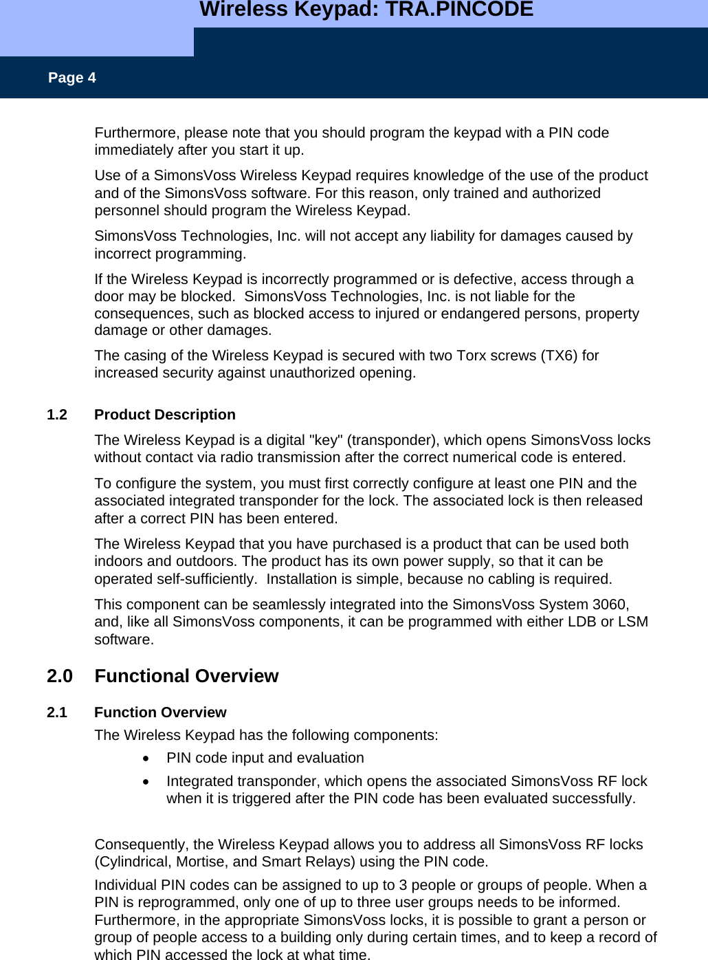  Wireless Keypad: TRA.PINCODE    Page 4 Furthermore, please note that you should program the keypad with a PIN code immediately after you start it up. Use of a SimonsVoss Wireless Keypad requires knowledge of the use of the product and of the SimonsVoss software. For this reason, only trained and authorized personnel should program the Wireless Keypad. SimonsVoss Technologies, Inc. will not accept any liability for damages caused by incorrect programming. If the Wireless Keypad is incorrectly programmed or is defective, access through a door may be blocked.  SimonsVoss Technologies, Inc. is not liable for the consequences, such as blocked access to injured or endangered persons, property damage or other damages.  The casing of the Wireless Keypad is secured with two Torx screws (TX6) for increased security against unauthorized opening.  1.2 Product Description The Wireless Keypad is a digital &quot;key&quot; (transponder), which opens SimonsVoss locks without contact via radio transmission after the correct numerical code is entered.  To configure the system, you must first correctly configure at least one PIN and the associated integrated transponder for the lock. The associated lock is then released after a correct PIN has been entered.  The Wireless Keypad that you have purchased is a product that can be used both indoors and outdoors. The product has its own power supply, so that it can be operated self-sufficiently.  Installation is simple, because no cabling is required.  This component can be seamlessly integrated into the SimonsVoss System 3060, and, like all SimonsVoss components, it can be programmed with either LDB or LSM software.  2.0 Functional Overview  2.1 Function Overview The Wireless Keypad has the following components: •  PIN code input and evaluation •  Integrated transponder, which opens the associated SimonsVoss RF lock when it is triggered after the PIN code has been evaluated successfully.   Consequently, the Wireless Keypad allows you to address all SimonsVoss RF locks (Cylindrical, Mortise, and Smart Relays) using the PIN code.   Individual PIN codes can be assigned to up to 3 people or groups of people. When a PIN is reprogrammed, only one of up to three user groups needs to be informed. Furthermore, in the appropriate SimonsVoss locks, it is possible to grant a person or group of people access to a building only during certain times, and to keep a record of which PIN accessed the lock at what time. 